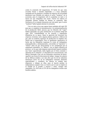 Impacto de la Revolución Industrial 189
contra la extensión del maquinismo. El hecho de que estas
revueltas fueran a menudo impulsadas y a veces realmente
instigadas por los granjeros y hombres de negocios de la localidad
demuestra cuan limitado era todavía el sector "moderno" de la
economía, pues la maquinaria sólo la aceptaban un tanto a la
fuerza los que integraban este sector. Fueron los todavía no
integrados quienes trataban de detener su expansión. Que
fracasaron en su conjunto demuestra, por otra parte, que el sector
"moderno" había logrado dominar la economía.
Una vez más se tuvo que esperar hasta mediados del siglo XX
para que se cumpliera la automatización o la semiautomatización
de la producción fabril, proceso que los filósofos del "vapor"
habían anticipado con gran satisfacción en la primera mitad del
siglo XIX, vislumbrándola en las arcaicas e imperfectas
hilanderías de su época. Hasta la aparición del ferrocarril las
empresas existentes, salvo algunas plantas químicas o fábricas de
gas, para un moderno ingeniero de producción no tendrían otro
interés que el arqueológico. Pero es igualmente significativo el
hecho que las hilanderías inspiraran la visión de trabajadores
empequeñecidos y deshumanizados, convertidos en "operarios" o
"manos" antes de que efectivamente se los reemplazara por la
maquinaria automática. La "fábrica", con su lógica afluencia de
procesos -en los que cada máquina especializada requería también
una 'mano' especializada, todos ligados por el ritmo constante e
inhumano de la 'máquina' y la disciplina de la mecanización- esta
fábrica iluminada a gas con sus humeantes estructuras de hierro,
significó una forma revolucionaria de trabajo. Aunque los salarios
de las fábricas tendían a ser más altos que los de las industrias
domésticas (salvo los de los trabajadores manuales altamente
especializados y versátiles), los obreros no estaban muy
dispuestos a trabajar en ellas, pues al hacerlo perdían su
independencia original. Este es el motivo por el cual se empleó en
la medida de lo posible a mujeres y niños, siempre más
manejables. En 1838 sólo el 23% de los trabajadores textiles eran
hombres adultos.
 