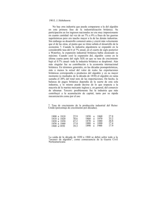 190 E. J. Hobsbawm
No hay otra industria que pueda compararse a la del algodón
en esta primera fase de la industrialización británica. Su
participación en los ingresos nacionales no era muy impresionante
en cuanto cantidad -tal vez de un 7% a 8% a fines de las guerras
napoleónicas pero era mucho mayor a la de las demás industrias.
Sin embargo su desarrollo comenzó antes y creció más velozmente
que el de las otras, al punto que su ritmo señala el desarrollo de la
economía 7. Cuando la industria algodonera se expandió en la
considerable tasa del 6 al 7% anual, en el cuarto de siglo posterior
a Waterloo, la expansión industrial británica había alcanzado su
máximo. Cuando cesó la expansión del, algodón -como en la
última cuarta parte del siglo XIX en que su tasa de crecimiento
bajó al 0.7% anual- toda la industria británica se desplomó. Aún
más singular fue su contribución a la economía internacional
británica. En términos generales, en las décadas posnapoleónicas,
más o menos la mitad del valor de todas las exportaciones
británicas correspondía a productos del algodón y en su mayor
momento (a mediados de la década de 1830) el algodón en rama
sumaba el 20% del total neto de las importaciones. De hecho, la
balanza de pagos británica dependía de la suerte de esta sola
industria, y lo mismo puede decirse de lo que respecta a la
mayoría de la marina mercante inglesa y, en general, del comercio
de ultramar. Tercero: posiblemente fue la industria que más
contribuyó a la acumulación de capital, tanto por su rápida
mecanización como por el uso
7. Tasa de crecimiento de la producción industrial del Reino
Unido (porcentaje de crecimiento por décadas).
1850 a 1860
1860 a 1870
1870 a 1880
1880 a 1890
1890 a 1900
27.8
33.2
20.8
17.4
17.9
22.9
38.6
47.2
37.4
39.3
1800 a 1810
1810 a 1820
1820 a 1830
1830 a 1840
1840 a 1850
La caída de la década de 1850 a 1860 se debió sobre todo a la
"escasez de algodón", como consecuencia de la Guerra Civil
Norteamericana.
 