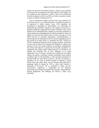 Impacto de la Revolución Industrial 191
masivo de mano de obra barata (mujeres y niños) lo que permitió
el fácil paso de las ganancias del sector laboral al del capital. En
los veinticinco años siguientes a 1820 el neto de la producción
total de la industria creció en un 40% (en valores comunes), siendo
su gasto en salarios solamente del 5%.
Casi es innecesario señalar la forma como esto estimuló a la
revolución técnica y a la industrialización. La industria química y
la ingeniería le deben mucho: hacia 1830 solamente los
londinenses le disputaban la superioridad a los fabricantes de
maquinaria de Lancashire. Aunque en este respecto no era única, y
además le faltaba la capacidad directa para estimular lo que -como
analistas de la industrialización- sabemos es necesario estimular en
mayor proporción, principalmente la industria pesada de bienes de
capital, así como las del carbón, hierro y acero, a los que no se les
había provisto de mercados importantes. Afortunadamente, el
proceso general de urbanización fue un estímulo importante para la
del carbón en el siglo XVIII y a principios del XIX. Todavía en
1842 las humeantes chimeneas de los hogares ingleses consumían
las dos terceras partes de la producción británica de carbón, que
entonces era de casi treinta millones de toneladas, posiblemente
dos tercios del total de la producción del mundo occidental. La
explotación del carbón siguió siendo primitiva. Se basaba en un
hombre que inclinado con su pico, trabajaba en un túnel
subterráneo. Pero el mismo volumen de la producción de carbón
obligó a la minería a introducir cambios tecnológicos para sondear
en túneles cada vez más profundos, y sobre todo para transportar el
mineral desde las vetas hasta los pozos y de ahí a los puertos y
mercados. Es así como la minería explotó la máquina a vapor
mucho antes que James Watt, usó sus mejoras para gobernar el
engranaje desde la década de 1790 y, sobre todo, inventó y
desarrolló el ferrocarril. No es accidental el hecho que los
constructores, ingenieros y maquinistas de los primeros
ferrocarriles casi siempre procedieran de Tyneside, empezando por
George Stephenson. Sin embargo, los barcos a vapor, cuyo
desarrollo
 