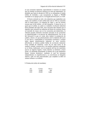 Impacto de la Revolución Industrial 193
en una economía industrial, especialmente si tenemos en cuenta
que los metales no-ferrosos entonces no eran tan importantes. Es
probable que hasta la década de 1820 no se sobrepasara el medio
millón de toneladas y que escasamente se llegara a 700.000
toneladas en su apogeo previo a la llegada del ferrocarril, en 1828.
El hierro estimuló no sólo a las industrias que empleaban este
metal, sino también a la del carbón (del cual en 1842 se consumía
sólo la cuarta parte), a la máquina de vapor y -por las mismas
razones que la del carbón- a la del transporte. A pesar de eso, al
igual que el carbón, no sufrió su verdadera revolución industrial
hasta mediados del siglo XIX, unos cincuenta años después que el
algodón; pues mientras las industrias de bienes de consumo tienen
un mercado de masas aun en las economías pre-industriales, la
industria pesada solamente encuentra mercado en las economías
ya industrializadas o en proceso de industrialización. Fue la era
del ferrocarril la que en veinte años triplicó la producción de
carbón y hierro y la que prácticamente creó la industria del acero
9. Fue obvio y sorprendente el crecimiento económico y aunque
había alguna transformación industrial en otros sectores,
difícilmente se hubiera podido hablar de revolución industrial.
Gran cantidad de industrias -como las de ropa (salvo la de
medias), calzado, construcción y de muebles siguieron trabajando
en la forma, tradicional, con la excepción del uso de materiales
nuevos en algunos lugares. Como máximo se limitaron a hacer
frente a la demanda aumentando el número de lo que podríamos
llamar 'sistema doméstico', mediante el cual los artesanos
independientes se empobrecieron y se convirtieron en fatigados
obreros, cada vez más especializados, que cumplían su labor en
sótanos urbanos o en talleres
9. Producción (miles de toneladas)
Año
1830.
1850
Carbón
16,000
49,000
Hierro
600
2,000
 