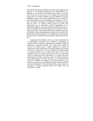 196 E. J. Hobsbawm
una minoría deprimida) mejoraban a un ritmo menos rápido que el
previsto en las doradas perspectivas del industrialismo. Sin
embargo la `revolución de las expectativas crecientes´ se conoce
más a través de los libros que en la realidad. Hay todavía que
esperar para ver muchos ejemplos de gente dispuesta a levantar
barricadas, porque aún no han podido pasar de la bicicleta al
automóvil (aunque se está más dispuesto a ser militante si, una vez
que se ha usado la bicicleta, uno empobrece a punto tal que ésta
deja de estar a su alcance). Otros arguyen en forma más
convincente que el descontento provino simplemente de la
dificultad de adaptarse a un nuevo tipo de sociedad. Pero aún ésta -
como lo aclararán los archivos de migración a los Estados Unidos-
requiere un grado excepcional de privaciones económicas para que
los hombres sientan que nada ganan a cambio de lo que dan. Tal
descontento como fue endémico en la Inglaterra de estas décadas
no pudo existir sin hambruna ni desesperación. Hubo mucho de las
dos.
La pobreza de los británicos fue en sí un factor importante en
las dificultades económicas del capitalismo, marcándole un
estrecho límite al volumen y expansión de los productos británicos
destinados al mercado nacional. Esto resulta obvio cuando se
aprecia el contraste entre el agudo aumento per capita del
consumo de ciertos productos de uso general después de la década
1840 (en los `años de oro´ de la era victoriana) y la limitación de
su consumo anterior. Así, el inglés medio entre 1815 y 1844
consumía menos de 20 libras de azúcar al año -en la década de
1830 y a comienzos de la de 1840 entre 16 y 17 libras; pero diez
años después de 1844 su consumo se elevó a 34 libras anuales; y
treinta años después de 1844 a 53 libras y en la década de 1890
entre 80 y 90 libras. Sin embargo, ni la teoría económica ni la
práctica económica de la primera Revolución Industrial confiaba
en el poder adquisitivo de la población obrera, cuyos salarios, se
presumía, no podían apartarse mucho del simple nivel de
subsistencia. Cuando
 