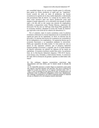 Impacto de la Revolución Industrial 197
por casualidad alguno de sus sectores lograba ganar lo suficiente
para gastar en ciertos productos al igual que sus "superiores"
(como ocurrió de tanto en tanto al producirse los booms
económicos) la opinión de la clase media deploraba o ridiculizaba
esta presuntuosa falta de ahorro. La ventaja de los salarios altos,
tanto como incentivo para una mayor producción como para
ampliar el poder adquisitivo, no se descubrió sino pasado el medio
siglo y de ella sólo se dio cuenta una minoría de empleadores
ilustrados y progresistas como Thomas Brassey, empresario del
ferrocarril. No fue sino en 1869 que John Stuart Mill, guardián de
la economía ortodoxa, abandonó la teoría del 'Fondo de Salarios'
que equivalía a una teoría de los salarios de subsistencia 11.
Por el contrario, tanto la teoría económica como la práctica
económica enfatizaron la crucial importancia de la acumulación de
capital por parte de los capitalistas. Es decir, la máxima tasa de
provecho y la máxima desviación de la ganancia (no acumulativa)
de los trabajadores a los empleadores. Las ganancias hacían que la
economía funcionara y se expandiera mediante la reinversión.
Había que expandirse de todos modos 12. Este punto de vista se
apoyó en dos supuestos: primero, que el progreso industrial
requería grandes inversiones, y segundo, que no se podía disponer
de ahorros suficientes sin oprimir los ingresos de las masas no
capitalistas. A la postre el primero resultó más cierto. Las primeras
fases de la Revolución Industrial (digamos 1780-1815) fueron,
como hemos visto, limitadas y relativamente baratas. A comienzos
del siglo XIX la formación de grandes capitales no debe haber sido
mayor
B. Sin embargo, algunos economistas estuvieron algo
descontentos con esta teoría, por lo menos desde la década de
1830.
12. Es imposible precisar a cuanto llegó su expansión como parte
del ingreso nacional durante este periodo; hay poca evidencia de
caída de la parte de salarios en el ingreso nacional entre 1811 y
1842, y esto se produjo en una época en la que, en proporción a la
población total, la población trabajadora creció muy rápidamente.
Sin embargo, la pregunta es de difícil respuesta porque el material
de que se dispone no es de ninguna manera adecuado.
 