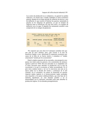 Impacto de la Revolución Industrial 199
Los costos de producción no se redujeron y en general no podían
reducirse a la misma tasa. Cuando cambiaba el clima económico
general, después de un largo período de inflación de precios a uno
de deflación, lo que ocurría al finalizar las guerras, aumentaba la
presión en los márgenes de ganancias, ya que en tiempos de
inflación éstas se benefician con una alza extra y en tiempos de
deflación van a la zaga. El algodón fue sumamente sensible a esta
compresión de su margen de ganancias:
Por supuesto que cien alzas de 4 peniques sumaban más que
una sola de once chelines, pero ¿qué ocurría si la tasa de
beneficios bajaba a cero, deteniendo la expansión económica por
causa de la falla de su fuerza motriz y creándose el "estado
estacionario" temido por los economistas?
Dada la rápida expansión de los mercados, esta perspectiva nos
parece tan irreal como les parecía a los economistas de entonces
(quizás a partir de 1830). Pero los mercados no se ampliaban con
el ritmo necesario para absorber la producción con la tasa de
crecimiento a la que la economía se había acostumbrado. En el
país éstos estaban inertes y tal vez lo estuvieron aún más en la
época pobre de la década del treinta y comienzos de la del
cuarenta. En el extranjero, los países en desarrollo no querían
importar tejidos ingleses (y el proteccionismo inglés acentuaba
esta situación) y los países subdesarrollados, que eran base de la
industria algodonera, no eran bastante grandes o no se
desarrollaban con la suficiente velocidad como para absorber la
producción inglesa. En las décadas posnapoleónicas
 