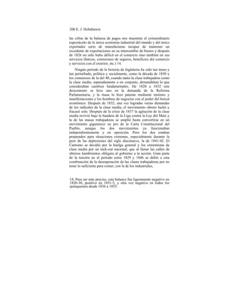 200 E. J. Hobsbawm
las cifras de la balanza de pagos nos muestran el extraordinario
espectáculo de la única economía industrial del mundo y del único
exportador serio de manufacturas incapaz de mantener un
excedente de exportaciones en su intercambio de bienes y después
de 1826 no sólo hubo déficit en el comercio sino también en sus
servicios (barcos, comisiones de seguros, beneficios del comercio
y servicios con el exterior, etc.) 14.
Ningún período de la historia de Inglaterra ha sido tan tenso y
tan perturbado, política y socialmente, como la década de 1830 y
los comienzos de la del 40, cuando tanto la clase trabajadora como
la clase media, separadamente o en conjunto, demandaban lo que
consideraban cambios fundamentales. De 1820 a 1832 este
descontento se hizo uno en la demanda de la Reforma
Parlamentaria, y la masa lo hizo patente mediante motines y
manifestaciones y los hombres de negocios con el poder del boicot
económico. Después de 1832, una vez logradas varias demandas
de los radicales de la clase media, el movimiento obrero luchó y
fracasó solo. Después de la crisis de 1837 la agitación de la clase
media revivió bajo la bandera de la Liga contra la Ley del Maíz y
la de las masas trabajadoras se amplió hasta convertirse en un
movimiento gigantesco en pro de la Carta Constitucional del
Pueblo, aunque los dos movimientos ya funcionaban
independientemente y en oposición. Pero los dos estaban
preparados para situaciones extremas, especialmente durante la
peor de las depresiones del siglo diecinueve, la de 1841-42. El
Cartismo se decidió por la huelga general y los extremistas de
clase media por un lock-out nacional, que al llenar las calles de
obreros hambrientos obligara al gobierno a la acción. Gran parte
de la tensión en el período entre 1829 y 1846 se debió a esta
combinación de la desesperación de las clases trabajadoras por no
tener lo suficiente para comer, con la de los industriales,
14. Para ser más preciso, este balance fue ligeramente negativo en
1826-30, positivo en 1831-5, y otra vez negativo en todos los
quinquenios desde 1836 a 1855.
 