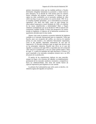 Impacto de la Revolución Industrial 201
quienes sinceramente creían que las medidas políticas y fiscales
dominantes ahogaban lentamente la economía y tenían motivos
para alarmarse. En la década de 1830 incluso para los criterios
menos refinados del progreso económico, el ingreso real per
cápita (no debe confundirse con el promedio standard de vida)
sufrió una baja, lo que por primera vez ocurría desde 1700. Si no
se tomaban medidas apropiadas, ¿no se derrumbaría la economía
capitalista? ¿No daría esto lugar, como en toda Europa los
observadores empezaron a temer alrededor de 1840, a la rebelión
de las masas empobrecidas y desheredadas? Marx y Engels
señalaron acertadamente que en la década de 1840 el espectro del
comunismo rondaba Europa. Si bien esta perspectiva era menos
temida en Inglaterra, el espectro de la bancarrota económica era
igualmente aterrador para la clase media.
Hemos visto como la primitiva economía industrial de Inglaterra
confiaba en el mercado internacional para su expansión. Tenía que
hacerlo, pues con excepción del carbón, sus reservas de materias
primas no eran muchas y las industrias básicamente importantes,
como la del algodón, dependían enteramente de este tipo de
importación. El mercado extranjero jugó un papel más decisivo aún
en las principales industrias. Resulta más obvio en el caso del
algodón: a comienzos del siglo XIX se exportaba más de la mitad del
valor total de su producción y casi sus cuatro quintas partes a fines
de siglo. Y, a partir de mediados del siglo diecinueve, el hierro y el
acero exportado a los mercados extranjeros alcanzó casi a un 40%
del grueso de su producción.
El patrón de las exportaciones inglesas era muy parecido,
aunque sin llegar a los extremos del algodón: un desplazamiento
permanente de los mercados modernos, resistentes y competitivos
hacia los subdesarrollados. Dos áreas del mundo fueron de
especial importancia para Inglaterra en este sentido.
La primera fue Latinoamérica que salvó, justo es decirlo, a la
industria inglesa del algodón en la primera
 