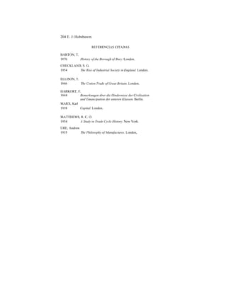 204 E. J: Hobsbawm
REFERENCIAS CITADAS
BARTON, T.
1876 History of the Borough of Bury. London.
CHECKLAND, S. G.
1954 The Rise of Industrial Society in England. London.
ELLISON, T.
1866 The Cotton Trade of Great Britain. London.
HARKORT, F.
1844 Bemerkungen úber die Hindernisse der Civilisation
und Emancipation der unteren Klassen. Berlín.
MARX, Karl
1938 Capital. London.
MATTHEWS, R. C. O.
1954 A Study in Trade Cycle History. New York.
URE, Andrew
1935 The Philosophy of Manufactures. London,
 