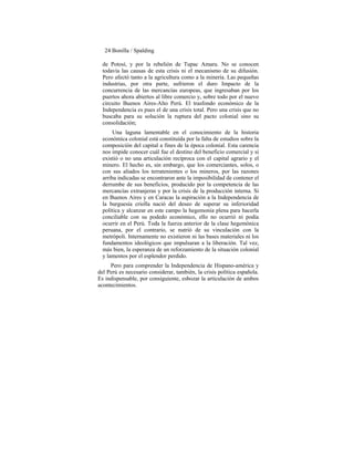 24 Bonilla / Spalding
de Potosí, y por la rebelión de Tupac Amaru. No se conocen
todavía las causas de esta crisis ni el mecanismo de su difusión.
Pero afectó tanto a la agricultura como a la minería. Las pequeñas
industrias, por otra parte, sufrieron el duro Impacto de la
concurrencia de las mercancías europeas, que ingresaban por los
puertos ahora abiertos al libre comercio y, sobre todo por el nuevo
circuito Buenos Aires-Alto Perú. El trasfondo económico de la
Independencia es pues el de una crisis total. Pero una crisis que no
buscaba para su solución la ruptura del pacto colonial sino su
consolidación;
Una laguna lamentable en el conocimiento de la historia
económica colonial está constituída por la falta de estudios sobre la
composición del capital a fines de la época colonial. Esta carencia
nos impide conocer cuál fue el destino del beneficio comercial y si
existió o no una articulación recíproca con el capital agrario y el
minero. El hecho es, sin embargo, que los comerciantes, solos, o
con sus aliados los terratenientes o los mineros, por las razones
arriba indicadas se encontraron ante la imposibilidad de contener el
derrumbe de sus beneficios, producido por la competencia de las
mercancías extranjeras y por la crisis de la producción interna. Si
en Buenos Aires y en Caracas la aspiración a la Independencia de
la burguesía criolla nació del deseo de superar su inferioridad
política y alcanzar en este campo la hegemonía plena para hacerla
conciliable con su podedo económico, ello no ocurrió ni podía
ocurrir en el Perú. Toda la fuerza anterior de la clase hegemónica
peruana, por el contrario, se nutrió de su vinculación con la
metrópoli. Internamente no existieron ni las bases materiales ni los
fundamentos ideológicos que impulsaran a la liberación. Tal vez,
más bien, la esperanza de un reforzamiento de la situación colonial
y lamentos por el esplendor perdido.
Pero para comprender la Independencia de Hispano-américa y
del Perú es necesario considerar, también, la crisis política española.
Es indispensable, por consiguiente, esbozar la articulación de ambos
acontecimientos.
 