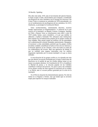 26 Bonilla / Spalding
Dos años más tarde, 1810, ante el movimiento del ejército francés,
la Junta escapó a Cadiz, disolviéndose poco después y nombrando
una Regencia de cinco miembros con el encargo de convocar a las
Cortes. Estas se reunieron en setiembre de 1810, procediendo a su
vez al nombramiento de una Regencia de tres miembros. En 1812,
finalmente, se promulgó la Constitución liberal.
Estos acontecimientos, sumariamente descritos, tuvieron
hondas repercusiones en Hispanoamérica. A imitación de lo que
ocurria en la metrópoli, en Bogotá, Caracas, Cartagena, Santiago
de Chile y Buenos Aires se constituyeron entre abril y julio de
1810 sendas Juntas, cuyos miembros, a la par que juraban su
adhesión y lealtad a Fernando VII, utilizaron estas instituciones
para exponer las reivindicaciones propias de los grupos criollos de
esas ciudades. Muy pronto surgió un conflicto con las autoridades
de la administración colonial instaladas anteriormente. Bonaparte,
al reconocer a estas autoridades, permitió que los grupos criollos
de dichas ciudades camufIasen la lucha en favor de sus intereses y
la hicieran aparecer en las colonias, como una lucha en contra de
los colaboradores del invasor. Bajo una apariencia de lealtad, lo
que en realidad estas pugnas expresaban eran los anhelos
largamente reprimidos por la misma metrópoli a la que se decía
defender.
La movilización de los grupos criollos se vio alentada aún más
por una abierta invocación formulada por la Junta Central antes de
disolverse en el sentido de que los criollos debían tomar en sus
manos sus propios destinos. La Constitución de 1812, al establecer
la libertad de prensa y la elección popular de los Cabildos
contribuyó a reforzar este proceso. Así, poco a poco, fue creándose
en los grupos criollos de estas regiones la conciencia de su solidez
y su fuerza, ante el vacuum político generado por la crisis de la
metrópoli.
En el Perú la situación fue diametralmente opuesta. No sólo las
Juntas no se llegaron a formar, sino que desde aquí se enviaron
tropas para reprimir los ensayos realizados
 