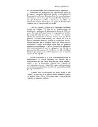 Palabras y hechos 27
por los criollos de La Paz y de Quito para constituir tales Juntas.
Durante toda esta primera etapa, los intentos de los criollos de
las regiones marginales del Imperio Español en su lucha por la
Emancipación no llegaron demasiado lejos. La represión de estos
movimientos, ante la crisis que atravesaba España, fue llevada a
cabo por la fracción española en América la más adicta a la
vinculación colonial. No fue pues una guerra de España contra
América, sino de América contra ella misma.
El año 1814 marca la expulsión de los franceses de España y el
retorno de Fernando VII. Con él, el restablecimiento del
absolutismo y la abolición de la Constitución liberal de 1812. Pero
ya era demasiado tarde para intentar la recuperación de América.
La propia debilidad de España no lo permitió. En América,
además, la intervención de nuevos factores trazó una brecha
profunda y definitiva entré España y sus colonias. En 1820, el
ejército comandado por Riego, en lugar de reconquistar América,
objetivo asignado por la metrópoli, vuelve sus armas contra el
absolutismo e instaura la revolución liberal. Esta vez, paradójica
aunque comprensiblemente, es la fracción más conservadora de la
élite hispanoamericana la que va a plegarse a las filas de los
patriotas ante el temor de que la vinculación con la España liberal
terminara por imponer un cambio significativo en la situación
colonial de esas regiones.
En esta segunda fase de la lucha. de Hispanoamérica por su
Independencia, la victoria finalmente fue obtenida por el
desdoblamiento de una guerra social en una guerra colonial y
militar y por la intervención discreta, pero eficiente, de
comerciantes, prestamistas e industriales ingleses, quienes actuaron
así en abierta contradicción con la política de neutralidad declarada
por el gobierno británico.
La victoria final fue el resultado del talento militar de San
Martín y de Bolívar y de la propia debilidad del ejército español
en América. Entre. 1811 y 1819 España envió a América 42,000
soldados, de los cuales quedaron
 