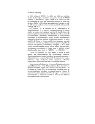 28 Bonilla / Spalding
en 1820 solamente 23,000. En dicho año había en América,
además de las tropas voluntarias, un ejército realista de 87,000
hombres: 41,000 en Nueva España, 19,000 en las Antillas y 27,000
en Sudamérica. De los 87,000 hombres sólo cerca de un tercio eran
europeos. De los 9,000 realistas que pelearon en Ayacucho no más
de 500 fueron españoles oriundos de la metrópoli, (Kirkpatrick,
1969. pp. 306-307).
Sin embargo, en la conquista de la Independencia de
Hispanoamérica y en el posterior reconocimiento de los nuevos
estados fue mucho más importante la actitud de Gran Bretaña. Más
que de su gobierno, en un comienzo, debe hablarse de la acción de
sus comerciantes e industriales. Posteriormente, el reconocimiento
diplomático de Hispanoamérica como naciones independientes
respondió al deseo del gobierno británico de mantener el nuevo
equilibrio de fuerzas en Europa, equilibrio que aseguraba su propia
supremacía, evitando que Hispanoamérica pasase al poder de
cualquier otra potencia, Gran Bretaña, desligada ya de la Santa
Alianza, consideraba sobre todo el enorme peligro que significaría
la hegemonía francesa tanto en España como en América, peligro
al cual ya había hecho frente en 1702-1713 y en 1808-1814.
Desde los comienzos del siglo XVIII el interés de Gran
Bretaña por Hispanoamérica fue esencialmente comercial.
Hispanoamérica representaba, en efecto, un mercado necesario e
indispensable para sostener el desarrollo de las industrias textiles
británicas, cuya producción había alcanzado volúmenes
sorprendentes como consecuencia de la revolución industrial.
La presencia de Inglaterra en el mercado hispanoamericano se
realizó básicamente a través del contrabando, dado el control casi
absoluto que ejerció España hasta mediados del siglo XVIII. Con
el Tratado de Utrecht, 1713, al obtener Gran Bretaña el navío de
permiso anual para introducir mercancías hasta un volumen de
quinientas toneladas, además del tráfico de negros, su presencia en
estos mercados se fortaleció. Durante los años en que el tráfico
entre España y sus colonias estuvo
 