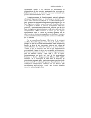 Palabras y hechos 29
interrumpido debido a los conflictos ya mencionados, el
abastecimiento de los mercados ultramarinos fue asegurado por
Inglaterra, a partir de las posiciones claves que controlaba esta
potencia, fundamentalmente en las Antillas.
El deseo permanante de Gran Bretaña por sustraerle a España
el mercado hispanoamericano se atenuó un poco durante los años
en que actuó como aliada de España en su lucha contra Napoleón.
Pero Inglaterra no abandonó su fundamental ambigüedad. Por un
lado, el gobierno británico aseguraba tanto a la Junta Central como
a la Regencia sus deseos de buscar la reconciliación entre estos
gobiernos y los insurgentes de las colonias, mientras que, por otro
lado, los ingleses proporcionaban una ayuda activa a los ejércitos
independentistas. Debe recordarse, en efecto, que los ingleses
predominaron entre el cuerpo de oficiales europeos que se
adhirieron al movimiento emancipador y que los barcos británicos
comerciaron intensamente con los puertos americanos controlados
por los rebeldes.
Con la reposición de Fernando VII al trono de la metrópoli
española, al concluír la guerra contra Francia, la actitud de Gran
Bretaña fue más decidida. Diversos préstamos fueron otorgados en
Londres a favor de los insurgentes, mientras que grupos del
ejército libertador eran entrenados también en la capital británica.
Además, y esto es lo decisivo, los años en que Inglaterra actuó
como aliada de España, sirvieron para que aquélla percibiera mejor
la enorme importancia que tenía el mercado hispanoamericano
para las industrias inglesas. Entre 1808 y 1811, en efecto,
aproximadamente un tercio del total de las exportaciones
británicas se destinó a Hispanoamérica, (Chaunu, 1964: p 210).
Inglaterra, en la encrucijada de optar entre la necesidad de
controlar este mercado, ahora mucho más necesario en función de
la reconversión de su industria de guerra, y el cumplimiento de sus
compromisos internacionales contraídos con sus Aliados, optó
decididamente por lo primero. En 1817, por ejemplo, Inglaterra
mostró su reticencia, equivalente
 
