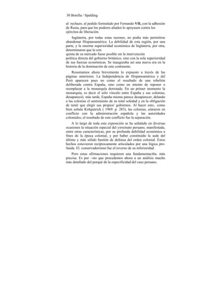 30 Bonilla / Spalding
al :rechazo, al pedido formulado por Fernando VII, con la adhesión
de Rusia, para que los poderes aliados lo apoyasen contra los
ejércitos de liberación.
Inglaterra, por todas estas razones, no podía más permitirse
abandonar Hispanoamérica. La debilidad de esta región, por una
parte, y la enorme superioridad económica de Inglaterra, por otra,
determinaron que la con
quista de su mercado fuese posible sin la intervención
política directa del gobierno británico, sino con la sola superioridad
de sus fuerzas económicas. Se inauguraba así una nueva era en la
historia de la dominación de este continente.
Resumamos ahora brevemente lo expuesto a través de las
páginas anteriores. La Independencia de Hispanoamérica y del
Perú aparecen pues no como el resultado de una rebelión
deliberada contra España, sino como un intento de reponer o
reemplazar a la monarquía derrotada. En un primer momento la
monarquía, es decir el sólo vínculo entre España y sus colonias,
desapareció; más tarde, España misma parece desaparecer, delando
a las colonias el sentimiento de su total soledad y en la obligación
de tenér que elegir sus propios' gobiernos. Al hacer esto,. como
bien señala Kirkpatrick ( 1969: p. 283), las colonias, entraron en
conflicto con la administración española y las autoridades
coloniales; el resultado de este conflicto fue la separación.
A lo largo de toda esta exposición se ha señalado en diversas
ocasiones la situación especial del yirreinato peruano, manifestada,
entre otras características, por su profunda debilidad económica a
fines de la época colonial, y por haber constituído la sede del
último y más sólido bastión de defensa del orden colonial. Estos
hechos estuvieron recíprocamente articulados por una lógica pro-
funda. El. conservadorismo fue el reverso de su inferioridad.
Pero estas afirmaciones requieren una fundamentaci6u. más
precisa. Es por ~sto que procedemos ahora a un análisis mucho
más detallado del porqué de la especificidad del caso peruano.
 