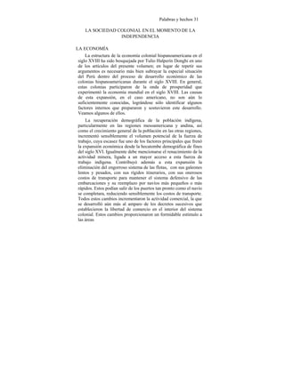 Palabras y hechos 31
LA SOCIEDAD COLONIAL EN EL MOMENTO DE LA
INDEPENDENCIA
LA ECONOMÍA
La estructura de la economía colonial hispanoamericana en el
siglo XVIII ha sido bosquejada por Tulio Halperín Donghi en uno
de los artículos del presente volumen; en lugar de repetir sus
argumentos es necesario más bien subrayar la especial situación
del Perú dentro del proceso de desarrollo económico de las
colonias hispanoamericanas durante el siglo XVIII. En general,
estas colonias participaron de la onda de prosperidad que
experimentó la economía mundial en el siglo XVIII. Las causas
de esta expansión, en el caso americano, no son aún lo
suficientemente conocidas, lográndose sólo identificar algunos
factores internos que prepararon y sostuvieron este desarrollo.
Veamos algunos de ellos.
La recuperación demográfica de la población indígena,
particularmente en las regiones mesoamericana y andina, así
como el crecimiento general de la población en las otras regiones,
incrementó sensiblemente el volumen potencial de la fuerza de
trabajo, cuya escasez fue uno de los factores principales que frenó
la expansión económica desde la hecatombe demográfica de fines
del siglo XVI. Igualmente debe mencionarse el renacimiento de la
actividad minera, ligada a un mayor acceso a esta fuerza de
trabajo indígena. Contribuyó además a esta expansión la
eliminación del engorroso sistema de las flotas, con sus galeones
lentos y pesados, con sus rígidos itinerarios, con sus onerosos
costos de transporte para mantener el sistema defensivo de las
embarcaciones y su reemplazo por navíos más pequeños o más
rápidos. Estos podían salir de los puertos tan pronto como el navío
se completara, reduciendo sensiblemente los costos de transporte.
Todos estos cambios incrementaron la actividad comercial, la que
se desarrolló aún más al amparo de los decretos sucesivos que
establecieron la libertad de comercio en el interior del sistema
colonial. Estos cambios proporcionaron un formidable estímulo a
las áreas
 