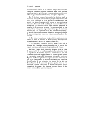 32 Bonilla / Spalding
tradicionalmente aisladas de las colonias, porque al reducirse los
costos de transporte pudieron exportarse desde estas regiones
aquellos productos agrícolas cuya venta a precios competitivos no
había sido posible anteriormente por el monopolio imperante.
En el virreinato peruano la situación fue distinta. Aquí, la
economía, en lugar de participar de la prosperidad económica del
siglo XVIII, entró en un largo período de estancamiento. La
génesis y el desarrollo de esta crisis general no han sido todavía
estudiados. Sobre este fondo tan frágil, la liquidación del sistema
monopólico y la instauración del libre comercio agravaron la
situación de la economía peruana. Pero esta debilidad no era
nueva. Hasta cierto punto es posible sostener que la economía
peruana, pese a su expansión inicial, fue estructuralmente frágil,
es decir lo fue permanentemente. En efecto, la expansión inicial
de la economía peruana estuvo casi exclusivamente basada en dos
sectores:
1. las minas: inicialmente los prodigiosos yacimientos de
Potosí, las minas de mercurio de Huancavelica y otros depósitos
menos importantes de oro y de plata en el Bajo Perú.
2. el monopolio comercial ejercido desde Lima por el
Tribunal del Consulado, único distribuidor en el interior del
espacio americano de las mercancías procedentes de Europa.
En Nueva España, desde comienzos del siglo XVIII, el valor
de la exportación de los productos agrícolas fue casi similar al de
la exportación de metales preciosos, evidenciándose así una
expansión mucho más homogénea que en el caso peruano, donde
la exportación comprendió básicamente los metales preciosos.
Aquí los productos agrícolas no llegaron nunca a exportarse en
una escala considerable; es decir que no existió una verdadera
diversificación de su economía. Las causas de la falta de
diversificación de la economía peruana quedan todavía por
investigar. En estas condiciones, la producción agrícola estuvo
básicamente destinada a dos tipos de mercado interno: 1) los
centros urbanos: Lima y, en menor escala,
 