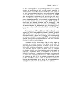 Palabras y hechos 33
los otros centros poblados de españoles y criollos; 2) los centros
mineros: el abastecimiento del mercado minero significó el
establecimiento de un radio comercial mucho más vasto que el de
los otros centros urbanos. La historia agraria del Perú es todavía
desconocida, razón por la cual no es posible precisar las grandes
fases de expansión y de contracción de la producción de la tierra.
Pero es posible sostener que, bajo las condiciones de producción y
comercialización agrícola en el Perú colonial, el estancamiento de
la economía minera peruana en el siglo XVII implicó la
contracción del mercado principal para la agricultura. Esta
contracción del mercado interno fue con toda probabilidad una de
las causas principales del estancamiento de la agricultura virreinal,
proceso que se hace mucho más evidente hacia mediados del siglo
XVIII.
Por otra parte, en el Perú, a diferencia de Nueva España donde
la población nativa empezaba a crecer desde la segunda mitad del
siglo XVII, la recuperación demográfica no se hace sensible sino a
mediados del siglo XVIII, es decir cuando la crisis económica era
ya bastante avanzada. Durante el siglo XVII la contracción del
mercado agrícola estuvo acompañada por una lenta pero acentuada
disminución de la población itidígena.
El comercio fue otro de los pilares sobre los cuales reposó la
economía del virreinato peruano. Una rápida mirada sobre el
espacio peruano permite constatar, en efecto, que la actividad
básica de la población no indígena y no esclava fue el comercio.
Esta actividad englobó desde el virrey hasta los oficiales
provinciales menores como el corregidor de indios, o el cura de la
parroquia o doctrinero, desde los miembros del exclusivo y
poderoso Consulado de Lima a los rescatistas que interceptaban a
los indios, en su camino hacia los mercados de las ciudades. Desde
los comienzos del siglo XVIII, sin embargo, el monopolio ejercido
por los mercaderes peruanos sobre el mercado sudamericano
comenzó a resquebrajarse por la acción de los contrabandistas,
dentro y fuera de la colonia. El sistema de flotas y galeones,
 