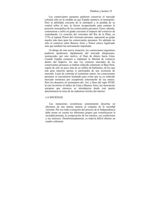 Palabras y hechos 35
Los comerciantes peruanos pudieron conservar el mercado
colonial sólo en la medida en que España mantuvo el monopolio.
Pero la debilidad creciente de la metrópoli y la pérdida de su
control sobre el mar, la fueron incapacitando para sostener la
posición monopólica de los comerciantes peruanos. Estos, además,
comenzaron a sufrir en grado creciente el impacto del comercio de
contrabando. La creación del virreinato del Río de la Plata, en
1776, al separar Potosí del virreinato peruano, representó un golpe
mucho más duro para los comerciantes peruanos. En adelante no
sólo el comercio entre Buenos Aires y Potosí estuvo legalizado
sino que también fue activamente impulsado.
Al abrigo de esta nueva situación, los comerciantes argentinos
pudieron apoderarse rápidamente del mercado altoperuano,
sustrayendo, por este motivo, el flujo de dinero hacia Lima.
Cuando España comenzó a implantar la libertad de comercio
dentro del Imperio, los una vez extensos mercados de los
comerciantes peruanos se habían reducido solamente al Bajo Perú,
región de sólo un poco más de un millón de habitantes, de los que
una gran mayoría apenas si participaba de una economía de
mercado. Lejos de controlar el continente entero, los comerciantes
peruanos se encontraron luchando para evitar que su ya reducido
mercado terminase por escapársele enteramente de sus manos.
Pero los desastres no terminaron ahí. Así, a fines del siglo XVIII,
al casi invertirse el tráfico de Lima a Buenos Aires, las mercancías
europeas que entonces se introdujeron desde este puerto
determinaron la ruina de las industrias textiles del interior.
LA SOCIEDAD
Las mutaciones económicas someramente descritas no
afectaron de una misma manera al conjunto de la sociedad
virreinal. Por eso toda evaluación del proceso de la Independencia
debe tomar en cuenta los diferentes grupos que constituyeron la
sociedad peruana, la composición de los mismos, sus condiciones
y sus intereses. Desafortunadamente, es todavía difícil obtener un
cuadro coherente
 