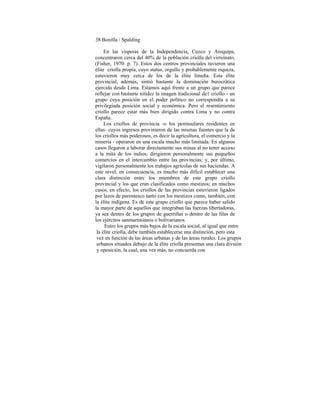 38 Bonilla / Spalding
En las vísperas de la Independencia, Cuzco y Arequipa,
concentraron cerca del 40% de la población criolla del virreinato,
(Fisher, 1970: p. 7). Estos dos centros provinciales tuvieron una
élite criolla propia, cuyo status, orgullo y probablemente riqueza,
estuvieron muy cerca de los de la élite limeña. Esta élite
provincial, además, sintió bastante la dominación burocrática
ejercida desde Lima. Estamos aquí frente a un grupo que parece
reflejar con bastante nitidez la imagen tradicional de1 criollo - un
grupo cuya posición en el poder político no correspondía a su
privilegiada posición social y económica. Pero el resentimiento
criollo parece estar más bien dirigido contra Lima y no contra
España.
Los criollos de provincia -o los peninsulares residentes en
ellas- cuyos ingresos provinieron de las mismas fuentes que la de
los criollos más poderosos, es decir la agricultura, el comercio y la
minería - operaron en una escala mucho más limitada. En algunos
casos llegaron a laborar directamente sus minas al no tener acceso
a la mita de los indios; dirigieron personalmente sus pequeños
comercios en el intercambio entre las provincias; y, por último,
vigilaron personalmente los trabajos agrícolas de sus haciendas. A
este nivel, en consecuencia, es mucho más difícil establecer una
clara distinción entre los miembros de este grupo criollo
provincial y los que eran clasificados como mestizos; en muchos
casos, en efecto, los criollos de las provincias estuvieron ligados
por lazos de parentesco tanto con los mestizos como, también, con
la élite indígena. Es de este grupo criollo que parece haber salido
la mayor parte de aquellos que integraban las fuerzas libertadoras,
ya sea dentro de los grupos de guerrillas o dentro de las filas de
los ejércitos sanmartinianos o bolivarianos.
Entre los grupos más bajos de la escala social, al igual que entre
la élite criolla, debe también establecerse una distinción, pero esta
vez en función de las áreas urbanas y de las áreas rurales. Los grupos
urbanos situados debajo de la élite criolla presentan una clara divsión
y oposición, la cual, una vez más, no concuerda con
 