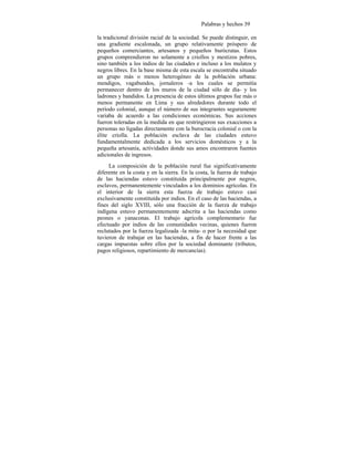 Palabras y hechos 39
la tradicional división racial de la sociedad. Se puede distinguir, en
una gradiente escalonada, un grupo relativamente próspero de
pequeños comerciantes, artesanos y pequeños burócratas. Estos
grupos comprendieron no solamente a criollos y mestizos pobres,
sino también a los indios de las ciudades e incluso a los mulatos y
negros libres. En la base misma de esta escala se encontraba situado
un grupo más o menos heterogéneo de la población urbana:
mendigos, vagabundos, jornaleros -a los cuales se permitía
permanecer dentro de los muros de la ciudad sólo de día- y los
ladrones y bandidos. La presencia de estos últimos grupos fue más o
menos permanente en Lima y sus alrededores durante todo el
período colonial, aunque el número de sus integrantes seguramente
variaba de acuerdo a las condiciones económicas. Sus acciones
fueron toleradas en la medida en que restringieron sus exacciones a
personas no ligadas directamente con la burocracia colonial o con la
élite criolla. La población esclava de las ciudades estuvo
fundamentalmente dedicada a los servicios domésticos y a la
pequeña artesanía, actividades donde sus amos encontraron fuentes
adicionales de ingresos.
La composición de la población rural fue significativamente
diferente en la costa y en la sierra. En la costa, la fuerza de trabajo
de las haciendas estuvo constituída principalmente por negros,
esclavos, permanentemente vinculados a los dominios agrícolas. En
el interior de la sierra esta fuerza de trabajo estuvo casi
exclusivamente constituída por indios. En el caso de las haciendas, a
fines del siglo XVIII, sólo una fracción de la fuerza de trabajo
indígena estuvo permanentemente adscrita a las haciendas como
peones o yanaconas. El trabajo agrícola complementario fue
efectuado por indios de las comunidades vecinas, quienes fueron
reclutados por la fuerza legalizada -la mita- o por la necesidad que
tuvieron de trabajar en las haciendas, a fin de hacer frente a las
cargas impuestas sobre ellos por la sociedad dominante (tributos,
pagos religiosos, repartimiento de mercancías).
 