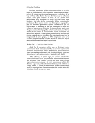 40 Bonilla / Spalding
Existieron, finalmente, grupos rurales medios tanto en la costa
como en el interior de la sierra: pequeños comerciantes de aldeas,
arrieros de mula y mercaderes, caciques menores o miembros de la
baja nobleza india. Todos ellos no disfrutaron de la suficiente
riqueza como para elevarse al nivel de los grupos más
privilegiados, pero detentaron la fuerza suficiente como para
dominar a los indios de las comunidades debido a su posición
privilegiada. Esos grupos medios eran heterogéneos y pequeños,
pero sus miembros presentaron algunas características que los
diferenciaban y separaban de los que constituían la fuerza de
trabajo en la costa y en el interior. Su independencia relativa, su
alto grado de movilidad geográfica y, hasta cierto punto, su relativa
libertad de las normas de las sociedades criollas e indígenas les
permitieron, dentro de ciertos límites, manipular en su provecho las
mismas reglas de ambas sociedades. En una situación de crisis, la
marginalidad de estos grupos, su débil integración tanto a la
sociedad indígena como a la sociedad criolla, les dieron una mayor
potencialidad de movilidad social y económica.
EL ESTADO Y LA ORGANIZACIÓN POLÍTICA
¿Cuál fue la estructura política que se desintegró como
consecuencia de la Emancipación? No es necesario aquí discutir
en detalle la organización política del virreinato, pero es necesario
mencionar algunos de los rasgos más significativos de la estructura
del gobierno y de la administración a finales del siglo XVIII.
Debe señalarse, en primer lugar, los cambios introducidos
como consecuencia de la reorganización administrativa impuesta
por la Corona. En el caso del Perú, por una parte, estas reformas
representaron una respuesta a la crisis económica y política del
Imperio y, por otra, al desafío interno lanzado por la rebelión de
Tupac Amaru. El sistema de intendencias, establecido en el Perú
en 1784, constituyó una fuente de considerable tensión dentro del
virreinato. Una de las mayores tareas
 