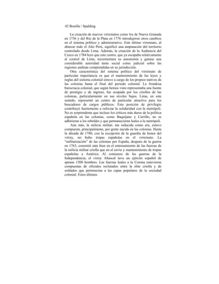 42 Bonilla / Spalding
La creación de nuevos virreinatos como los de Nueva Granada
en 1736 y del Río de la Plata en 1776 introdujeron otros cambios
en el sistema político y administrativo. Este último virreinato, al
abarcar todo el Alto Perú, significó una amputación del territorio
controlado desde Lima. Además, la creación de la Audiencia del
Cuzco en 1784 hizo que este centro, que ya escapaba relativamente
al control de Lima, incrementara su autonomía y ganase una
considerable autoridad tanto social como judicial sobre las
regiones andinas comprendidas en su jurisdicción.
Otra característica del sistema político del virreinato de
particular importancia es que el mantenimiento de las leyes y
reglas del sistema colonial estuvo a cargo de los propios nativos de
las colonias hasta el final del período colonial. La frondosa
burocracia colonial, que según hemos visto representaba una fuente
de prestigio y de ingreso, fue ocupada por los criollos de las
colonias, particularmente en sus niveles bajos. Lima, en este
sentido, representó un centro de particular atractivo para los
buscadores de cargos públicos. Esta posición de privilegio
contribuyó fuertemente a reforzar la solidaridad con la metrópoli.
No es sorprendente que incluso los críticos más duros de la política
española en las colonias, como Baquíjano y Carrillo, no se
adhirieran a los rebeldes y que permanecieran leales a la metrópoli.
Aún más, la milicia militar, tan reducida como era, estuvo
compuesta, principalmente, por gente nacida en las colonias. Hasta
la década de 1780, con la excepción de la guardia de honor del
virrey, no hubo tropas españolas en el virreinato. La
“militarización” de las colonias por España, después de la guerra
en 1763, consistió más bien en el entrenainiento de las fuerzas de
la milicia militar criolla que en el envío y mantenimiento de tropas
españolas a América. Al comienzo de las guerras de la
Independencia, el virrey Abascal tuvo un ejército español de
apenas 1500 hombres. Las fuerzas leales a la Corona estuvieron
compuestas de oficiales reclutados entre la élite criolla y de
soldados que pertenecían a las capas populares de la sociedad
colonial. Estos últimos
 