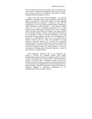 Palabras y hechos 43
fueron reclutados por la fuerza, el engaño, o por la promesa de un
topo de tierra a cambio de la prestación militar de sus servicios;
estos mismos mecanismos los utilizaron más tarde las fuerzas
independentistas para engrosar sus filas.
Desde 1821 estas tropas fueron enfrentadas a los ejércitos
libertadores conducidos, primero, por San Martín y más tarde, por
Bolívar. Estos ejércitos, como es bien sabido, estuvieron integrados
fundamentalmente por argentinos y chilenos y más tarde por
colombianos. En 1823 las fuerzas patriotas estaban formadas por
3,000 colombianos 1,000 argentinos y 1,000 peruanos (Miller,
1828: vol. II, p. 68). La limitada participación de las masas
peruanas estuvo representada mayormente por indios, reclutados,
como se ha dicho, por la fuerza y el engaño, y por negros esclavos
de las haciendas costeñas, a quienes se les prometió la libertad una
vez conquistada la victoria. El hecho fundamental es este gran
silencio de las masas populares del Perú: su no participación en el
proceso de la Independencia -silencio que no se quiebra por la
matanza recíproca entre los indios que integraban las tropas
realistas y las tropas patriotas. Es el indicio de la naturaleza
puramente política, sin mayor significación social, de las guerras de
la Independencia, y del abismo que existía entre los criollos y las
masas de la sociedad colonial. Las masas populares, y con razón,
no acudieron al llamado para la liberación, hecho por -y para- las
capas altas de la sociedad colonial.
Cabe preguntarse, finalmente, por el velo ideológico que
coronó o envolvió esta sociedad colonial cuyos rasgos
fundamentales hemos presentado en las páginas anteriores. Este es
el terreno privilegiado de la historio-grafía tradicional peruana,
siempre a la caza de ideas e individuos, aunque sin buscar sus
asideros materiales. En efecto, gran parte de la discusión en tomo a
los "precursores" de la Independencia gira sobre el pensamiento de
algunos hombres, tratando de mostrar la existencia de críticas a la
metrópoli española o argumentos anticipatorios de la
Independencia. Desde Vizcardo y Guzmán
 
