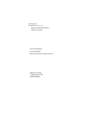 © IEP ediciones
CAMPODÓNICO ediciones S. A.
Horacio Urteaga 694, Lima 11
Chavin 45, Lima 5
Colección dirigida por
José MATOS MAR
Director del Instituto de Estudios Peruanos
Impreso en el Perú
1ª edición enero 1972
4,000 éjemplares
 
