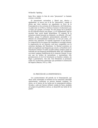 44 Bonilla / Spalding
hasta Riva Agüero la lista de estos "precursores" es bastante
extensa y conocida.
El pensamiento racionalista y liberal que, abusiva y
rápidamente, se asocia con el de los "precursores", cuando se
afirma que éstos nutrieron sus argumentos en favor de la
Emancipación en las corrientes de la Ilustración y del Liberalismo,
no pudo tener en el Perú y América el alcance revolucionario que
se logró, por ejemplo, en Europa. No sólo porque fue el producto
de una reducida minoría sino porque, y es lo fundamental, aquí no
encontró base social donde desarrollarse. El conjunto de la
estructura colonial presentó un obstáculo a su difusión. ¿Por qué?
Primero, porque la población potencialmente permeable a su
difusión era extremadamente minúscula. Un tres por ciento, con
cálculos muy optimistas. El segundo argumento es más decisivo.
La composición de los grupos que integraban la sociedad colonial,
la organización de sus intereses, eran poco compatibles con la
estructura ideológica del liberalismo. La libertad económica no
pudo ser exigida por una burguesía que creció y se benefició con la
articulación colonial. El asalto al poder político tampoco pudo ser
realizado por una burguesía profundamente débil, que vislumbraba
con temor cualquier modificación de la situación colonial. Es por
esto que los atisbos de racionalismo y nacionalismo sólo
permanecieron al nivel de formulación en hombres aislados, sin
llegar a generalizarse. Aún más. Este liberalismo se pronunció
contra las revoluciones americanas que postularan la destrucción
del Imperio (Macera, 1955: p. 108).
EL PROCESO DE LA INDEPENDENCIA
Los acontecimientos del período de la Emancipación, que
ahora serán examinados en términos de las estructuras esbozadas
anteriormente, conforman un proceso bastante complejo. En
efecto, en el interior de las luchas por la emancipación política,
llevadas a cabo por fuerzas militares venidas de fuera, ayudadas
por grupos de guerrilleros nativos, se desarrolló una lucha de los
grupos
 