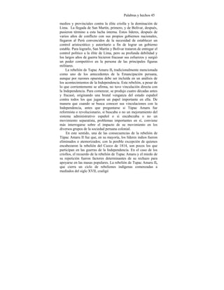Palabras y hechos 45
medios y provinciales contra la élite criolla y la dominación de
Lima. La llegada de San Martín, primero, y de Bolívar, después,
pusieron término a esta lucha interna. Estos líderes, después de
varios años de conflicto con sus propios gobiernos nacionales,
llegaron al Perú convencidos de la necesidad de establecer un
control aristocrático y autoritario a fin de lograr un gobierno
estable. Para lograrlo, San Martín y Bolívar trataron de entregar el
control político a la élite de Lima, pero su profunda debilidad y
los largos años de guerra hicieron fracasar sus esfuerzos y surgió
un poder competitivo en la persona de las principales figuras
militares.
La rebelión de Tupac Amaru II, tradicionalmente mencionada
como uno de los antecedentes de la Emancipación peruana,
aunque por razones opuestas debe ser incluída en un análisis de
los acontecimientos de la Independencia. Esta rebelión, a pesar de
lo que corrientemente se afirma, no tuvo vinculación directa con
la Independencia. Para comenzar, se produjo cuatro décadas antes
y fracasó, originando una brutal venganza del estado español
contra todos los que jugaron un papel importante en ella. De
manera que cuando se busca conocer sus vinculaciones con la
Independencia, antes que preguntarse si Túpac Amaru fue
reformista o revolucionario, si buscaba o no un mejoramiento del
sistema administrativo español o si encabezaba o no un
movimiento separatista, problemas importantes en sí, conviene
más interrogarse sobre el impacto de su movimiento en los
diversos grupos de la sociedad peruana colonial.
En este sentido, una de las consecuencias de la rebelión de
Túpac Amaru II fue que, en su mayoría, los líderes indios fueron
eliminados o atemorizados; con la posible excepción de quienes
encabezaron la rebelión del Cuzco de 1814, son pocos los que
participan en las guerras de la Independencia. En el caso de los
criollos, el recuerdo de la rebelión de Tupac Amaru y el miedo de
su repetición fueron factores determinantes de su rechazo para
apoyarse en las masas populares. La rebelión de Tupac Amaru II,
que cierra un ciclo de rebeliones indígenas comenzadas a
mediados del siglo XVII, coaligó
 