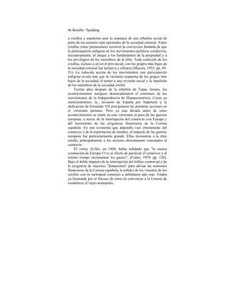 46 Bonilla / Spalding
a criollos y españoles ante la amenaza de una rebelión social de
parte de los sectores más oprimidos de la sociedad colonial. Tanto
criollos como peninsulares tuvieron la convicción fundada de que
la participación indígena en los movimientos políticos conduciría,
necesariamente, al ataque a los fundamentos de la propiedad y a
los privilegios de los miembros de la élite. Toda coalición de los
criollos, incluso a un nivel provincial, con los grupos más bajos de
la sociedad colonial fue tentativa y efímera (Macera, 1955: pp. 45-
51). La reducida acción de los movimientos con participación
indígena revela más que la vacilante respuesta de los grupos más
bajos de la sociedad, el temor a una revuelta social y la repulsión
de los miembros de la sociedad criolla.
Treinta años después de la rebelión de Tupac Amaru, los
acontecimientos europeos desencadenaron el comienzo de los
movimientos de la Independencia de Hispanoamérica. Como ya
mencionáramos, la_ invasión de España por Napoleón y la
abdicación de Fernando VII precipitaron las primeras acciones en
el virreinato peruano. Pero ya una década antes de estos
acontecimientos se sintió en este virreinato el peso de las guerras
europeas, a través de la interrupción del comercio con Europa y
del incremento de las exigencias financieras de la Corona
española. En una economía que dependía casi enteramente del
comercio y de la exportación de metales, el impacto de las guerras
europeas fue particularmente grande. Ellas lesionaron a la élite
criolla, principalmente a los sectores directamente vinculados al
comercio.
El virrey Avilés, en 1808, había señalado que "la menor
conmoción de Europa t!1vo el efecto de paralizar el comercio y al
mismo tiempo incrementar los gastos", (Fisher, 1970: pp. 120).
Bajo el doble impacto de la interrupción del tráfico comercial y de
la exigencia de mayores "donaciones" para aliviar las tensiones
financieras de la Corona española, la solidez de los vínculos de los
criollos con la metrópoli comenzó a debilitarse aún más. Estaba
ya lesionada por el fracaso de éstos en convencer a la Corona de
restablecer el viejo monopolio,
 