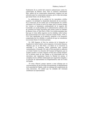 Palabras y hechos 47
fundamento de su control del comercio sudamericano contra los
comerciantes de Buenos Aires. Pero el comercio enteramente
libre, anhelo de los comerciantes bonaerenses, tampoco era una
salvación para los comerciantes peruanos, por la clara desventaja
que tenían frente a los de Buenos Aires.
La ambivalencia de la actitud de los mercaderes criollos
respecto a la metrópoli se desprende claramente de sus acciones.
En el transcurso de las luchas por la Emancipación los criollos
solicitaron a la Corona el envío de tropas, pero al mismo tiempo
los virreyes se lamentaron contínuamente de la negativa del
Consulado a la ayuda pedida por la administración colonial a fin
de constituir las tropas necesarias para luchar contra los rebeldes
de Buenos Aires, el Alto Perú y Chile. Los criollos pensaban más
bien que el virrey debía negociar con los rebeldes, sobre la base
del reconocimiento de la nueva situación creada (Fisher, 1970: p.
153). Esto significaba, en la práctica, renunciar a los territorios
conquistados por los rebeldes, a condición de que no extendieran
sus acciones hasta el virreinato peruano.
En 1809 llegaron al Perú las noticias de la formación en
España de la Junta Central, como respuesta a la invasión francesa.
Mientras que en el Alto Perú y en Quito no se reconoció su
autoridad y se formaron Juntas autónomas para sostener
nominalmente a Fernando VII, todo el Perú proclamó su adhesión
a la Junta Central. Los decretos del Consejo de Regencia, que en
España sucedió a la Junta, llegaron al Perú poco tiempo después.
En la primera parte de este trabajo se ha mencionado que sus
decisiones más importantes fueron la libertad de prensa, el
reemplazo de los cabildos tradicionales por organismos elegidos y
la elección de representantes de Hispanoamérica ante las Cortes
de España.
El virrey Abascal, aunque opuesto a estas reformas por su
convencimiento de que llevarían necesariamente al debilitamiento
de la autoridad de España, cuidó sin embargo del cumplimiento de
estas decisiones. Así ordenó que las ciudades del virreinato
nombrasen sus representantes
 