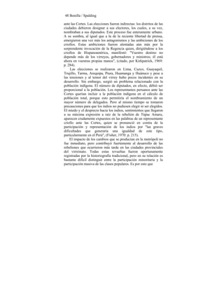48 Bonilla / Spalding
ante las Cortes. Las elecciones fueron indirectas: los distritos de las
ciudades debieron designar a sus electores, los cuales, a su vez,
nombraban a sus diputados. Este proceso fue enteramente urbano.
A su sombra, al igual que a la de la reciente libertad de prensa,
emergieron una vez más los antagonismos y las ambiciones de los
criollos. Estas ambiciones fueron alentadas aún más por la
sorprendente invocación de la Regencia quien, dirigiéndose a los
criollos de Hispanoamérica, manifestó: "Vuestro destino no
depende más de los virreyes, gobernadores y ministros; él está
ahora en vuestras propias manos", (citado, por Kirkpatrick, 1969:
p. 284).
Las elecciones se realizaron en Lima, Cuzco, Guayaquil,
Trujillo, Tarma, Arequipa, Piura, Huamanga y Huánuco y pese a
las tensiones y al temor del virrey hubo pocos incidentes en su
desarrollo. Sin embargo, surgió un problema relacionado con la
población indígena. El número de diputados, en efecto, débió ser
proporcional a la población. Los representantes peruanos ante las
Cortes querían incluir a la población indígena en el cálculo de
población total, porque esto permitiría el nombramiento de un
mayor número de delegados. Pero al mismo tiempo se tomaron
precauciones para que los indios no pudiesen elegir ni ser elegidos.
El miedo y el desprecio hacia los indios, sentimientos que llegaron
a su máxima expresión a raíz de la rebelión de Túpac Amaru,
aparecen crudamente expuestos en las palabras de un representante
criollo ante las Cortes, quien se pronunció en contra de la
participación y representación de los indios por "las graves
dificultades que generaría una igualdad de este tipo,
particularmente en el Perú", (Fisher, 1970: p. 215).
El impacto de los cambios que se producían en la metrópoli no
fue inmediato, pero contribuyó fuertemente al desarrollo de las
rebeliones que ocurrieron más tarde en las ciudades provinciales
del virreinato. Todas estas revueltas fueron oportunamente
registradas por la historiografía tradicional, pero en su relación es
bastante difícil distinguir entre la participación minoritaria y la
participación masiva de las clases populares. Es por esto que
 