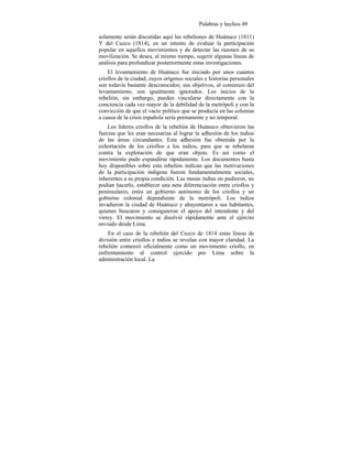 Palabras y hechos 49
solamente serán discutidas aquí las rebeliones de Huánuco (1811)
Y del Cuzco (1814), en un intento de evaluar la participación
popular en aquellos movimientos y de detectar las razones de su
movilización. Se desea, al mismo tiempo, sugerir algunas líneas de
análisis para profundizar posteriormente estas investigaciones.
El levantamiento de Huánuco fue iniciado por unos cuantos
criollos de la ciudad, cuyos orígenes sociales e historias personales
son todavía bastante desconocidos; sus objetivos, al comienzo del
levantamiento, son igualmente ignorados. Los inicios de la
rebelión, sin embargo, pueden vincularse directamente con la
conciencia cada vez mayor de la debilidad de la metrópoli y con la
convicción de que el vacío político que se producía en las colonias
a causa de la crisis española sería permanente y no temporal.
Los líderes criollos de la rebelión de Huánuco obtuvieron las
fuerzas que les eran necesarias al lograr la adhesión de los indios
de las áreas circundantes. Esta adhesión fue obtenida por la
exhortación de los criollos a los indios, para que se rebelaran
contra la explotación de que eran objeto. Es así como el
movimiento pudo expandirse rápidamente. Los documentos hasta
hoy disponibles sobre esta rebelión indican que las motivaciones
de la participación indígena fueron fundamentalmente sociales,
inherentes a su propia condición. Las masas indias no pudieron, no
podían hacerlo, establecer una neta diferenciación entre criollos y
peninsulares, entre un gobierno autónomo de los criollos y un
gobierno colonial dependiente de la metrópoli. Los indios
invadieron la ciudad de Huánuco y ahuyentaron a sus habitantes,
quienes buscaron y consiguieron el apoyo del intendente y del
virrey. El movimiento se disolvió rápidamente ante el ejército
enviado desde Lima.
En el caso de la rebelión del Cuzco de 1814 estas líneas de
división entre criollos e indios se revelan con mayor claridad. La
rebelión comenzó oficialmente como un movimiento criollo, en
enfrentamiento al control ejercido por Lima sobre la
administración local. La
 