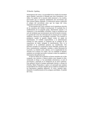 50 Bonilla / Spalding
intransigencia del virrey y la necesidad de los criollos de encontrar
apoyo popular, motivaron el llamado que éstos formularon a los
indios. La rapidez de la reacción india atemorizó a los criollos,
provocando que se separaran rápidamente del movimiento que
ellos mismos habían originado. La dislocación interna condicionó
el colapso del movimiento antes que las tropas del virrey
ingresaran a las provincias del Sur.
El movimiento del Cuzco comenzó con la tumultuosa elección
de los miembros del Cabildo Constitucional. El resultado fue el
nombramiento de un pequeño grupo, abiertamente opuesto a la
Audiencia y a las autoridades virreinales. Luego se sucedieron una
serie de incidentes que incrementaron aún más la tensión existente.
La guardia del virrey fue reforzada ante la amenaza de un complot
tendiente a derrocar a las autoridades virreinales. Tres muertes se
produjeron cuando la guardia disparó contra un grupo de
manifestantes. El Cabildo responsabilizó a la administración
colonial de estas muertes; la respuesta fue la condena de los
sospechosos de haber instigado la manifestación. Pero ni la
seguridad ni la estabilidad pudieron ser restablecidas. Dos
personas acusadas de conspiración fueron liberadas mientras que
otras, nominalmente condenadas, entraban y salían libremente de
la prisión. La rebelión contó, además, con la complicidad de los
oficiales de la milicia, los cuales, una vez estallada la rebelión,
aceptaron ser enviados una noche a arrestar a todos los españoles y
funcionarios del gobierno real.
Si bien los líderes de la rebelión no fueron miembros de la élite
cuzqueña, sino mestizos y blancos pobres, poco después la élite,
incluyendo al obispo y a las autoridades eclesiásticas, se unió al
movimiento y participó en la instalación de un nuevo gobierno.
Este gobierno incluyó al antiguo gobernador interino y cacique de
Chincha, Mateo Pumacahua, a quien se le persuadió que aceptara
la autoridad de los oficiales elegidos por la ciudad en reemplazo de
los funcionarios españoles depuestos. El virrey, mientras tanto,
demandó el restablecimiento de las antiguas autoridades. El pedido
del virrey
 