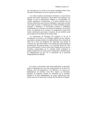 Palabras y hechos 51
fue reforzado por la acción de las tropas mandadas desde Lima,
llevando a Pumacahua a invocar el apoyo de los indios.
Los indios acudieron prontamente al llamado y el movimiento
pudo de esta manera vigorizarse y desarrollarse. Sin embargo, en la
medida en que la participación indígena se incrementaba, los
criollos empezaron a atemorizarse, y su temor aumentó con las
forzosas donaciones que estuvieron obligados a hacer para sostener
a las tropas en armas. A medida que los criollos limitaban su apoyo
personal y financiero, el movimiento comenzó a debilitarse,
posibilitando así su derrota en el campo de batalla por los ejércitos
reales. La ambición de los criollos y el antagonismo contra Lima
fueron insuficientes para alejar el espectro de una rebelión social
provocada por la movilización de tropas indias.
La restauración de Fernando VII significó el fin de la
Constitución, las Cortes y los Cabildos elegidos por las colonias.
Las órdenes enviadas tendían al restablecimiento de la situación de
1808. En el Perú este propósito fue alcanzado. Pero pronto el
virreinato tuvo que hacer frente a otro cambio que afectó España: el
levantamiento del general Riego y la revolución liberal de 1820.
Este acontecimiento, en áreas como Nueva España, provocó que los
miembros conservadores de la sociedad criolla cambiasen su
antigua lealtad hacia la Corona por un inesperado y decidido deseo
de independizarse de ella. Es el nacimiento de la profesión
independentista de Itúrbide.
Los textos y documentos hasta ahora publicados no permiten
medir el significado que tuvo este acontecimiento en el Perú. Sin
embargo, sería útil preguntarse, si la adhesión a la causa de la
Independencia de hombres como Riva Agüero, un declarado
partidario de mantener intactas las estructuras de la sociedad
colonial en el Perú independiente, no estuvo inspirada por una
similar reacción de temor ante el triunfo del liberalismo en España.
 