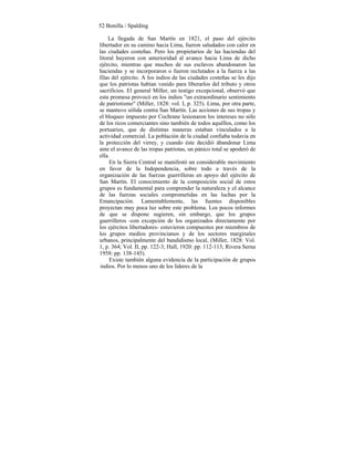 52 Bonilla / Spalding
La llegada de San Martín en 1821, el paso del ejército
libertador en su camino hacia Lima, fueron saludados con calor en
las ciudades costeñas. Pero los propietarios de las haciendas del
litoral huyeron con anterioridad al avance hacia Lima de dicho
ejército, mientras que muchos de sus esclavos abandonaron las
haciendas y se incorporaron o fueron reclutados a la fuerza a las
filas del ejército. A los indios de las ciudades costeñas se les dijo
que los patriotas habían venido para liberarlos del tributo y otros
sacrificios. El general Miller, un testigo excepcional, observó que
esta promesa provocó en los indios "un extraordinario sentimiento
de patriotismo" (Miller, 1828: vol. I, p. 325). Lima, por otra parte,
se mantuvo sólida contra San Martín. Las acciones de sus tropas y
el bloqueo impuesto por Cochrane lesionaron los intereses no sólo
de los ricos comerciantes sino también de todos aquéllos, como los
portuarios, que de distintas maneras estaban vinculados a la
actividad comercial. La población de la ciudad confiaba todavía en
la protección del virrey, y cuando éste decidió ábandonar Lima
ante el avance de las tropas patriotas, un pánico total se apoderó de
ella.
En la Sierra Central se manifestó un considerable movimiento
en favor de la Independencia, sobre todo a través de la
organización de las fuerzas guerrilleras en apoyo del ejército de
San Martín. El conocimiento de la composición social de estos
grupos es fundamental para comprender la naturaleza y el alcance
de las fuerzas sociales comprometidas en las luchas por la
Emancipación. Lamentablemente, las fuentes disponibles
proyectan muy poca luz sobre este problema. Los pocos informes
de que se dispone sugieren, sin embargo, que los grupos
guerrilleros -con excepción de los organizados directamente por
los ejércitos libertadores- estuvieron compuestos por miembros de
los grupos medios provincianos y de los sectores marginales
urbanos, principalmente del bandidismo local, (Miller, 1828: Vol.
1, p. 364; Vol. II, pp. 122-3; Hall, 1920: pp. 112-113; Rivera Serna
1958: pp. 138-145).
Existe también alguna evidencia de la participación de grupos
indios. Por lo menos uno de los líderes de la
 