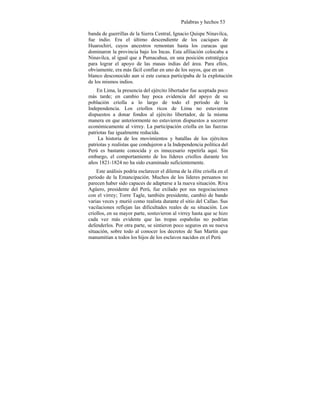 Palabras y hechos 53
banda de guerrillas de la Sierra Central, Ignacio Quispe Ninavilca,
fue indio. Era el último descendiente de los caciques de
Huarochirí, cuyos ancestros remontan hasta los curacas que
dominaron la provincia bajo los Incas. Esta afiliación colocaba a
Ninavilca, al igual que a Pumacahua, en una posición estratégica
para lograr el apoyo de las masas indias del área. Para ellos,
obviamente, era más fácil confiar en uno de los suyos, que en un
blanco desconocido aun si este curaca participaba de la explotación
de los mismos indios.
En Lima, la presencia del ejército libertador fue aceptada poco
más tarde; en cambio hay poca evidencia del apoyo de su
población criolla a lo largo de todo el período de la
Independencia. Los criollos ricos de Lima no estuvieron
dispuestos a donar fondos al ejército libertador, de la misma
manera en que anteriormente no estuvieron dispuestos a socorrer
económicamente al virrey. La participación criolla en las fuerzas
patriotas fue igualmente reducida.
La historia de los movimientos y batallas de los ejércitos
patriotas y realistas que condujeron a la Independencia política del
Perú es bastante conocida y es innecesario repetirla aquí. Sin
embargo, el comportamiento de los líderes criollos durante los
años 1821-1824 no ha sido examinado suficientemente.
Este análisis podría esclarecer el dilema de la élite criolla en el
período de la Emancipación. Muchos de los líderes peruanos no
parecen haber sido capaces de adaptarse a la nueva situación. Riva
Agüero, presidente del Perú, fue exilado por sus negociaciones
con el virrey; Torre Tagle, también presidente, cambió de bando
varias veces y murió como realista durante el sitio del Callao. Sus
vacilaciones reflejan las dificultades reales de su situación. Los
criollos, en su mayor parte, sostuvieron al virrey hasta que se hizo
cada vez más evidente que las tropas españolas no podrían
defenderlos. Por otra parte, se sintieron poco seguros en su nueva
situación, sobre todo al conocer los decretos de San Martín que
manumitían a todos los hijos de los esclavos nacidos en el Perú
 