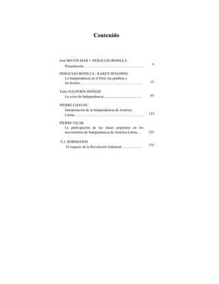 Contenido
José MATOS MAR - HERACLIO BONILLA
Presentación…………………………………………...
9
HERACLIO BONILLA - KAREN SPALDING
La Independencia en el Perú: las palabras y
los hechos…………………………………………….. 15
Tulio HALPERIN DONGHI
La crisis de Independencia..................................... .... 65
PIERRE CHAUNU
Interpretación de la Independencia de América
Latina…………………………………………………. 123
PIERRE VILAR
La participación de las clases populares en los
movimientos de Independencia de América Latina…. 155
E.J. HOBSBAWM
El impacto de la Revolución Industrial.................. .... 175
 