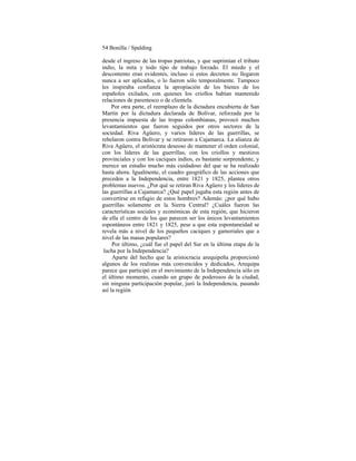 54 Bonilla / Spalding
desde el ingreso de las tropas patriotas, y que suprimían el tributo
indio, la mita y todo tipo de trabajo forzado. El miedo y el
descontento eran evidentes, incluso si estos decretos no llegaron
nunca a ser aplicados, o lo fueron sólo temporalmente. Tampoco
les inspiraba confianza la apropiación de los bienes de los
españoles exilados, con quienes los criollos habían mantenido
relaciones de parentesco o de clientela.
Por otra parte, el reemplazo de la dictadura encubierta de San
Martín por la dictadura declarada de Bolívar, reforzada por la
presencia impuesta de las tropas colombianas, provocó muchos
levantamientos que fueron seguidos por otros sectores de la
sociedad. Riva Agüero, y varios líderes de las guerrillas, se
rebelaron contra Bolívar y se retiraron a Cajamarca. La alianza de
Riva Agüero, el aristócrata deseoso de mantener el orden colonial,
con los líderes de las guerrillas, con los criollos y mestizos
provinciales y con los caciques indios, es bastante sorprendente, y
merece un estudio mucho más cuidadoso del que se ha realizado
hasta ahora. Igualmente, el cuadro geográfico de las acciones que
preceden a la Independencia, entre 1821 y 1825, plantea otros
problemas nuevos. ¿Por qué se retiran Riva Agüero y los líderes de
las guerrillas a Cajamarca? ¿Qué papel jugaba esta región antes de
convertirse en refugio de estos hombres? Además: ¿por qué hubo
guerrillas solamente en la Sierra Central? ¿Cuáles fueron las
características sociales y económicas de esta región, que hicieron
de ella el centro de los que parecen ser los únicos levantamientos
espontáneos entre 1821 y 1825, pese a que esta espontaneidad se
revela más a nivel de los pequeños caciques y gamoriales que a
nivel de las masas populares?
Por último, ¿cuál fue el papel del Sur en la última etapa de la
lucha por la Independencia?
Aparte del hecho que la aristocracia arequipeña proporcionó
algunos de los realistas más convencidos y dedicados, Arequipa
parece que participó en el movimiento de la Independencia sólo en
el último momento, cuando un grupo de poderosos de la ciudad,
sin ninguna participación popular, juró la Independencia, pasando
así la región
 