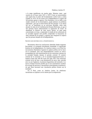 Palabras y hechos 55
a la etapa republicana sin mucha pena. Mientras tanto, ¿qué
ocurría en el Cuzco entre 1821 y 1825? Como ya mencionamos
esta región fue el centro del levantamiento contra Lima y contra
España en 1814. En los textos de la Independencia la región del
Sur peruano apenas si aparece. Este fenómeno, si no se debe a una
simple omisión de los historiadores, puede plantear un problema
importante: ¿por qué el inmovilismo del Sur peruano -si en efecto
fue así- se transformó en un activismo decidido, sobre todo
durante los años de la Confederación Peruano-Boliviana, en que el
Sur peruano buscó ardorosamente la separación de Lima? Al
abandonar la historia de unos pocos héroes, en gran parte
concentrados en Lima, y emprender el estudio de las estructuras de
la sociedad regional será posible comprender la trayectoria un
tanto anómala de los grupos y regiones que integraron el espacio
que fue peruano después de la Independencia.
SIGNIFICADO HISTÓRICO DE LA INDEPENDENCIA
Resumamos ahora las conclusiones obtenidas dando respuesta
brevemente a la pregunta inicialmente formulada: el significado
histórico de la Independencia. En América Latina y en el Perú los
movimientos libertadores lograron la ruptura política de los lazos
con la metrópoli, pero este desprendimiento externo no estuvo
acompañado por una transformación de las estructuras internas de
la sociedad forjadas durante el período colonial. El carácter
colonial de la economía y de la sociedad hispanoamericanas se
mantuvo hasta más allá del ocaso del siglo XIX. Esta estructura
colonial sirvió de base a una dominación de nuevo tipo, ejercida
esta vez por Inglaterra, la potencia hegemónica del momento. Los
nuevos tiempos hicieron posible que el neo-colonialismo resultara
de un juego de procesos y mecanismos esencialmente económicos,
sin que fuera necesaria una vinculación política formal con la
metrópoli.
En el Perú, como en América Latina, las rebeliones
inconclusas se explican a nivel interno por la composición
 