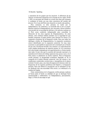 56 Bonilla / Spalding
y naturaleza de los grupos que las iniciaron. A diferencia de las
clásicas revoluciones burguesas de la Europa de los siglos XVIII
y XIX, en esta parte del mundo no existió una clase que orientara
y condujera la lucha con una clara conciencia del sentido del
proceso. En el caso del Perú esta situación es mucho más patética.
Para comenzar, la élite peruana no luchó por la
Independencia. Se conformó y se acomodó ante le fait accompli.
Quienes trajeron la Independencia, por otra parte, fueron militares
convencidos de la necesidad de derrotar a los ejércitos realistas en
el Perú como condición indispensable para consolidar la
liberación de las otras regiones de Hispanoamérica. En estas
últimas, estos militares habían luchado con la seguridad de que
bastaba conquistar el poder político para eliminar los frenos a la
expansión económica de la burguesía criolla. Para casi todos los
ideólogos criollos de Hispanoamérica, la expansión económica
estuvo identificada con la expansión comercial. En muy raras
ocasiones es perceptible la oposición de la metrópoli por el hecho
de que esta vinculación forzaba a las colonias a su especialización
como simples productoras de materias primas; la viva conciencia
de la desventaja originada por tal especialización se forma mucho
más tarde. Es por esto que la cuestión del mercado nacional y la
naturaleza de la fuerza de trabajo aparecen muy pocas veces; en el
Perú nunca se plantearon en forma explícita. Para la burguesía
criolla peruana, la prosperidad económica dependía no de la
conquista de la plena libertad comercial, sino del retorno a las
condiciones comerciales exclusivistas y monopólicas de la época
colonial. Existió, pues, una clara divergencia de intereses entre las
burguesías de las regiones periféricas del Imperio y la burguesía
peruana. Para esta última la vinculación con la metrópoli no fue
un obstáculo sino una necesidad. Ella creció y se robusteció a la
sombra de España.
Estas características de la burguesía criolla peruana explican
en buena parte el hecho ya señalado de que su ideología fuera
inestructurada y embrionaria. La Independencia, precisamente,
llegó, a1 Perú en una etapa en que
 