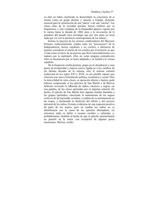 Palabras y hechos 57
su élite no había clarificado ni desarrollado la conciencia de sí
misma como un grupo distinto y opuesto a España, elemento
esencial para la constitución de una "patria" o de una "nación". Las
clases altas de la sociedad peruana fueron célebres por su
hispanismo, y este complejo de la hispanidad aparece vigente por
lo menos hasta la década de 1880, pese a la invocación de la
grandeza del pasado Inca (nostalgia que por otra parte no tenía
nada que ver con la presencia contemporánea de los indios).
Incluso la mayoria de los mismos colaboradores del Mercurio
Peruano, tradicionalmente citados entre los "precursores" de la
Independencia, fueron españoles y no criollos; a diferencia de
quienes consideran el interés de los criollos por el territorio en que
vivían como el inicio de un proceso que llevó inexorablemente a su
ruptura con la metrópoli, ellos no veían ninguna contradicción
entre su fascinación por su tierra adoptada y su lealtad a la corona
española.
De la burguesía criolla peruana, grupo ya en decadencia y cuya
época de prosperidad y riqueza estuvo ligada no a los cambios de
las últimas décadas de la colonia, sino al sistema colonial
tradicional de los siglos XVI y XVII, no era posible esperar que
ofreciera una nueva formulación política, económica o social. Pero
la inmovilidad de estas clases, su oposición abierta o latente, pudo
haberse compensado si los ejércitos de San Martín o de Bolivar
hubiesen invocado la adhesión de indios, mestizos y negros -en
una palabra, de las clases oprimidas por el régimen colonial. De
hecho, el ejército de San Martín hizo algunas tímidas llamadas a
los grupos oprimidos, ofreciendo la manumisión de los negros
esclavos de las haciendas costeñas, a cambio de su enrolamiento en
las tropas, y declarando la abolición del tributo y del servicio
personal de los indios. Existen evidencias de una respuesta positiva
de parte de los negros, pero en cambio los indios no se
identificaron con la causa de los ejércitos libertadores. La
reticencia india se debió a razones sociales y culturales y,
probablemente, también al hecho de que el ejército sanmartiniano
no penetró en la sierra, con excepción de algunas pocas
incursiones. Bolívar, criollo
 