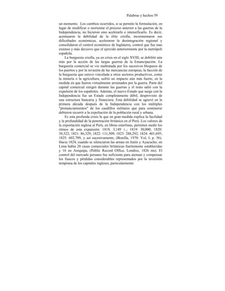 Palabras y hechos 59
un momento. Los cambios ocurridos, si se permite la formulación, en
lugar de modificar o reorientar el proceso anterior a las guerras de la
Independencia, no hicieron sino acelerarlo e intensificarlo. Es decir,
acentuaron la debilidad de la élite criolla, incrementaron sus
dificultades económicas, aceleraron la desintegración regional y
consolidaron el control económico de Inglaterra, control que fue mas
extenso y más decisivo que el ejercido anteriormente por la metrópoli
española.
La burguesía criolla, ya en crisis en el siglo XVIII, se debilitó aún
más por la acción de las largas guerras de la Emancipación. La
burguesía comercial se vio maltratada por los sucesivos bloqueos de
los puertos y por la invasión de las mercancías europeas; la facción de
la burguesía que estuvo vinculada a otros sectores productivos, como
la minería o la agricultura, sufrió un impacto aún más fuerte, en la
medida en que fueron virtualmente arruinados por la guerra. Parte del
capital comercial emigró durante las guerras y el resto salió con la
expulsión de los españoles. Además, el nuevo Estado que surge con la
Independencia fue un Estado completamente débil, desprovisto de
una estructura bancaria y financiera. Esta debilidad se agravó en la
primera década después de la Independencia con los múltiples
"pronunciamientos" de los caudillos militares que para sostenerse
debieron recurrir a la expoliación de la población rural y urbana.
Es esta profunda crisis la que en gran medida explica la facilidad
y la profundidad de la penetración británica en el Perú. Los valores de
la exportación inglesa al Perú, en libras esterlinas, permiten medir los
ritmos de esta expansión: 1818: 3,149 £.; 1819: 30,000; 1820:
39,322; 1821: 86,329; 1822: 111,509; 1823: 288,292; 1824: 401,695;
1825: 602,709, y así sucesivamente, (Bonilla, 1970: Vol, I, p. 56).
Hacia 1824, cuando se silenciaron las armas en Junín y Ayacucho, en
Lima había 20 casas comerciales británicas fuertemente establecidas
y 16 en Arequipa, (Public Record Office, Londres, 1826 ms). El
control del mercado peruano fue suficiente para atenuar y compensar
los fiascos y pérdidas considerables representados por la inversión
temprana de los capitales ingleses, particularmente
 