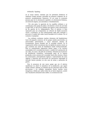 60 Bonilla / Spalding
en el sector minero, mientras que los préstamos británicos al
indefenso Estado peruano colocaban los primeros eslabones de su
posterior encadenamiento financiero. Es así como la economía
peruana pasó de la dominación española a la dominación británica,
sin transición alguna, casi automática e inmediatamente.
Por otra parte, la aparición de los caudillos militares y su
constitución como grupo de poder y de dominio a través de casi todo
el siglo XIX, es otro de los cambios que aparece como consecuencia
de las guerras de la. Independencia. Pero el ejército, si bien
representó para sus componentes un vehículo de rápida ascensión
social y económica, no hizo prácticamente nada para estimular o
provocar el cambio del orden social heredado de la colonia. Por el
contrario, lo perpetuó.
Los militares reclutaron muchos elementos del bandolerismo
local, del pequeño comercio, de los grupos medios provinciales, ya
mencionados anteriormente y cuyos anteriores intentos de
levantamiento fueron frenados por la sociedad colonial. En la
organización militar encontraron una vía rápida de ascenso social, ya
que constituía una suerte de bandidismo medio institucionalizado.
Para su sostenimiento impusieron fuertes cupos a los sectores
acomodados de la sociedad provincial, a cambio de la protección de
sus vidas, sus casas y de parte de su fortuna. Afectaron así el proceso
de distribución económica, reorientando parte de la riqueza
producida a otros sectores de la sociedad: hacia ellos mismos y hacia
los comerciantes, principalmente ingleses o representantes de casas
inglesas y francesas que proveyeron de mercancías importadas al
mercado interno peruano, en este caso de armas y pertrechos de
guerra.
Pero la presencia de este nuevo grupo que era el ejército
republicano no alteró la naturaleza de la producción, que siguió
siendo colonial. Además, no obstante que las relaciones entre la élite
provinciana y los soldados emergentes fueron muchas veces
antagónicas, teñidas por ambos lados de un fuerte desprecio, existió
una vinculación estructural entre ambos. La existencia de este
 