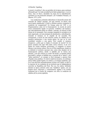 62 Bonilla / Spalding
la moral y la política", dice un periódico de la época, para continuar
afirmando que "en toda sociedad ha de haber gradaciones: si así no
fuese, muy en breve, desatados los lazos de la subordinación,
caeríamos en una homicida anarquía", (El Verdadero Peruano, en
Macera, 1971: p.38).
Las condiciones coloniales dificultaron el desarrollo mismo del
concepto de "patria" peruana. ¿En qué consiste, en efecto, esta
nueva patria republicana? ¿Cómo se definen quienes comparten la
condición de compatriotas? En Europa antes de 1789 -y en
Hispanoamérica antes de la Emancipación- la noción de patria
estuvo íntimamente ligada a la persona -simbólica- del monarca,
que individualmente podía ser odiado o atacado, sin afectar la idea
misma de la monarquía. Este concepto integraba la sociedad en un
todo organizado, con una jerarquía de dominación y subordinación,
teniendo al monarca en la cúspide de tal sociedad. Por
consiguiente, a través de esta relación común, los súbditos de un
monarca pertenecían a una misma patria, los que no lo eran
resultaban extraños a esta patria. Pero cuando el monarca
desaparece, ¿sobre qué se funda el concepto de nación? En los
paises europeos del siglo XIX hubo varios criterios: el de vivir
dentro de ciertas fronteras territoriales, el compartir el mismo
idioma o una misma cultura. Pero en el Perú republicano, donde no
se delimitó el territorio nacional sino varios años después de la
Emancipación política, donde se hablaba por lo menos tres
idiomas, ¿con qué criterios se contó? De hecho, es bastante difícil
precisados y aunque se hablaba muy a menudo de la "patria" y del
"deber patriótico", no siempre es fácil distinguir a quienes iban
dirigidas estas palabras. El criterio implícito de patria, sin embargo,
parece haber estado ligado a la cultura y a la lengua españolas, que
en el caso del Perú automáticamente excluía a los indios, es decir a
la mayoría de los residentes de un territorio que la Independencia
convirtió en República del Perú. Por eso, los indios, definidos
durante la época colonial como una "república" aparte, con sus
propias leyes, relaciones, y características, ligados a los criollos
solamente por el hecho de compartir con ellos la condición de
súbditos de la corona española,
 