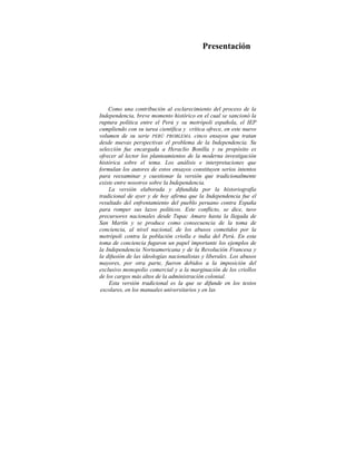Presentación
Como una contribución al esclarecimiento del proceso de la
Independencia, breve momento histórico en el cual se sancionó la
ruptura política entre el Perú y su metrópoli española, el IEP
cumpliendo con su tarea científica y crítica ofrece, en este nuevo
volumen de su serie PERÚ PROBLEMA, cinco ensayos que tratan
desde nuevas perspectivas el problema de la Independencia. Su
selección fue encargada a Heraclio Bonilla y su propósito es
ofrecer al lector los planteamientos de la moderna investigación
histórica sobre el tema. Los análisis e interpretaciones que
formulan los autores de estos ensayos constituyen serios intentos
para reexaminar y cuestionar la versión que tradicionalmente
existe entre nosotros sobre la Independencia.
La versión elaborada y difundida por la historiografía
tradicional de ayer y de hoy afirma que la Independencia fue el
resultado del enfrentamiento del pueblo peruano contra España
para romper sus lazos políticos. Este conflicto, se dice, tuvo
precursores nacionales desde Tupac Amaro hasta la llegada de
San Martín y se produce como consecuencia de la toma de
conciencia, al nivel nacional, de los abusos cometidos por la
metrópoli contra la población criolla e india del Perú. En esta
toma de conciencia fugaron un papel importante los ejemplos de
la Independencia Norteamericana y de la Revolución Francesa y
la difusión de las ideologías nacionalistas y liberales. Los abusos
mayores, por otra parte, fueron debidos a la imposición del
exclusivo monopolio comercial y a la marginación de los criollos
de los cargos más altos de la administración colonial.
Esta versión tradicional es la que se difunde en los textos
escolares, en los manuales universitarios y en las
 