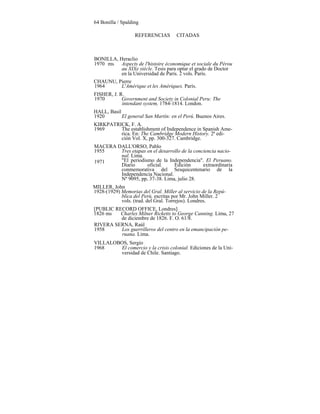 64 Bonilla / Spalding
REFERENCIAS CITADAS
BONILLA, Heraclio
1970 ms Aspects de l'histoire économique et sociale du Pérou
au XIXe siècle. Tesis para optar el grado de Doctor
en la Universidad de París. 2 vols. París.
CHAUNU, Pierre
1964 L'Amérique et les Amériques. París.
FISHER, J. R.
1970 Government and Society in Colonial Peru: The
intendant system, 1784-1814. London.
HALL, Basil
1920 El general San Martín: en el Perú. Buenos Aires.
KIRKPATRICK, F. A.
1969 The establishment of Independence in Spanish Ame-
rica. En: The Cambridge Modern History. 2ª edi-
ción Vol. X, pp. 300-327. Cambridge.
MACERA DALL'ORSO, Pablo
1955 Tres etapas en el desarrollo de la conciencia nacio-
nal. Lima.
"El periodismo de la Independencia". El Peruano.
Diario oficial. Edición extraordinaria
conmemorativa del Sesquicentenario de la
Independencia Nacional.
Nº 9095, pp, 37-38. Lima, julio 28.
MILLER, John
1928-(1929) Memorias del Gral. Miller al servicio de la Repú-
blica del Perú, escritas por Mr. John Miller. 2
vols. (trad. del Gral. Torrejos). Londres.
[PUBLIC RECORD OFFICE, Londres]
1826 ms Charles Milner Ricketts to George Canning. Lima, 27
de diciembre de 1826. F. O. 61/8.
RIVERA SERNA, Raúl
1958 Los guerrilleros del centro en la emancipación pe-
ruana. Lima.
1971
VILLALOBOS, Sergio
1968 El comercio y la crisis colonial. Ediciones de la Uni-
versidad de Chile. Santiago.
 