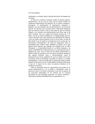 66 Tulio Halperín
ultramarino y una parte menos reducida del precio allí pagado por
sus frutos.
Al lado de la reforma económica estaba la reforma político-
administrativa. Se ha visto ya cómo ésta no había resuelto los
problemas fundamentales del gobierno de la América española y
portuguesa: el reclutamiento de funcionarios dispuestos a
defender, con una honradez que las dificultades de su tarea hacía
heroica, los intereses de la corona frente a demasiado poderosas
ligas de intereses locales. Pero no hay duda de que esa reforma
aseguró a las colonias una administración más eficaz que la de
antes existente. Esta era -según una fórmula incisiva de J. H.
Parry- una de las causas profundas de su impopularidad, pues los
colonos prefieren tener que enfrentar una administración ineficaz,
y por eso mismo menos poderosa. Pero no era la única: al lado de
ella estaba la tan invocada de la preferencia de la corona por los
funcionarios metropolitanos. Sin duda las alegaciones sobre la
parcialidad regia estaban mejor fundadas en hechos de lo que
quieren hacer suponer, por ejemplo, las estadísticas de un Julio
Alemparte, y la parcialidad misma no se debía solamente a la
mayor sensibilidad de la administración a las solicitaciones que le
llegaban de cerca, sino al temor de dar poder administrativo a
figuras aliadas de antemano con las fuerzas localmente poderosas
que seguían luchando, tenaz y silenciosamente, contra la
pretensión de la corona a gobernar de veras sus Indias. Con lo que
la protesta contra el peninsular, que debía su carrera a su origen
metropolitano, a veces escondía mal la repulsa del testigo molesto
llegado de fuera del cerco de complicidades localmente dominante
(y que en el mejor de los casos era preciso introducir en él
mediante el soborno).
Tanto la enemistad contra los peninsulares favorecidos en la
carrera administrativa (y en la militar y eclesiástica) como la
oposición contra el creciente centralismo, eran sólo un aspecto de
las reacciones despertadas en las colonias por la creciente
gravitación de una metrópoli renaciente. La misma resistencia -
expresada en idéntica hostilidad hacia los peninsulares- se
 