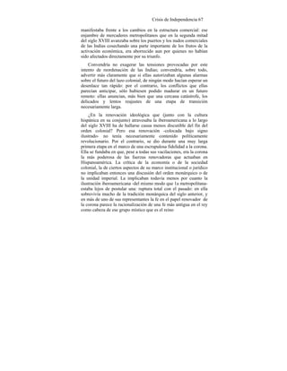 Crisis de Independencia 67
manifestaba frente a los cambios en la estructura comercial: ese
enjambre de mercaderes metropolitanos que en la segunda mitad
del siglo XVIII avanzaba sobre los puertos y los nudos comerciales
de las Indias cosechando una parte importante de los frutos de la
activación económica, era aborrecido aun por quienes no habían
sido afectados directamente por su triunfo.
Convendría no exagerar las tensiones provocadas por este
intento de reordenación de las Indias; convendría, sobre todo,
advertir más claramente que si ellas autorizaban algunas alarmas
sobre el futuro del lazo colonial, de ningún modo hacían esperar un
desenlace tan rápido: por el contrario, los conflictos que ellas
parecían anticipar, sólo hubiesen podido madurar en un futuro
remoto: ellas anuncian, más bien que una cercana catástrofe, los
delicados y lentos reajustes de una etapa de transición
necesariamente larga.
¿En la renovación ideológica que (junto con la cultura
hispánica en su conjunto) atravesaba la iberoamericana a lo largo
del siglo XVIII ha de hallarse causa menos discutible del fin del
orden colonial? Pero esa renovación -colocada bajo signo
ilustrado- no tenía necesariamente contenido políticamente
revolucionario. Por el contrario, se dio durante una muy larga
primera etapa en el marco de una escrupulosa fidelidad a la corona.
Ella se fundaba en que, pese a todas sus vacilaciones, era la corona
la más poderosa de las fuerzas renovadoras que actuaban en
Hispanoamérica. La crítica de la economía o de la sociedad
colonial, la de ciertos aspectos de su marco institucional o jurídico
no implicaban entonces una discusión del orden monárquico o de
la unidad imperial. La implicaban todavía menos por cuanto la
ilustración iberoamericana -del mismo modo que 1a metropolitana-
estaba lejos de postular una: ruptura total con el pasado: en ella
sobrevivía mucho de la tradición monárquica del siglo anterior, y
en más de uno de sus representantes la fe en el papel renovador de
la corona parece la racionalización de una fe más antigua en el rey
como cabeza de ese grupo místico que es el reino
 