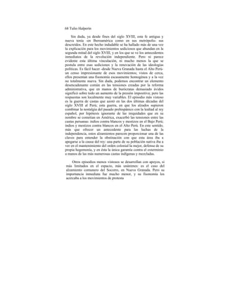 68 Tulio Halperín
Sin duda, ya desde fines del siglo XVIII, esta fe antigua y
nueva tenía -en Iberoamérica como en sus metrópolis- sus
descreídos. En este hecho indudable se ha hallado más de una vez
la explicación para los movimientos sediciosos que abundan en la
segunda mitad del siglo XVIII, y en los que se ve los antecedentes
inmediatos de la revolución independiente. Pero ni parece
evidente esta última vinculación, ni mucho menos la que se
postula entre esas sediciones y la renovación de las ideologías
políticas. Es fácil hacer -desde Nueva Granada hasta el Alto Perú-
un censo impresionante de esos movimientos; vistos de cerca,
ellos presentan una fisonomía escasamente homogénea y a la vez
no totalmente nueva. Sin duda, podemos encontrar un elemento
desencadenante común en las tensiones creadas por la reforma
administrativa, que en manos de burócratas demasiado ávidos
significó sobre todo un aumento de la presión impositiva; pero las
respuestas son localmente muy variables. El episodio más vistoso
es la guerra de castas que azotó en las dos últimas décadas del
siglo XVIII al Perú; esta guerra, en que los alzados supieron
combinar la nostalgia del pasado prehispánico con la lealtad al rey
español, por hipótesis ignorante de las iniquidades que en su
nombre se cometían en América, exacerbó las tensiones entre las
castas peruanas: indios contra blancos y mestizos en el Bajo Perú;
indios y mestizos contra blancos en el Alto Perú. En este sentido,
más que ofrecer un antecedente para las luchas de la
independencia, estos alzamientos parecen proporcionar una de las
claves para entender la obstinación con que esta área iba a
apegarse a la causa del rey: una parte de su población nativa iba a
ver en el mantenimiento del orden colonial la mejor, defensa de su
propia hegemonía, y en ésta la única garantía contra el exterminio
a manos de las más numerosas castas indígenas y mezcladas.
Otros episodios menos vistosos se desarrollan con apoyos, si
más limitados en el espacio, más unánimes: es el caso del
alzamiento comunero del Socorro, en Nueva Granada. Pero su
importancia inmediata fue mucho menor, y su fisonomía los
acercaba a los movimientos de protesta
 