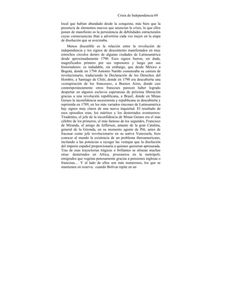 Crisis de Independencia 69
local que habían abundado desde la conquista; más bien que la
presencia de elementos nuevos que anuncian la crisis, lo que ellos
ponen de manifiesto es la persistencia de debilidades estructurales
cuyas consecuencias iban a advertirse cada vez mejor en la etapa
de disolución que se avecinaba.
Menos discutible es la relación entre la revolución de
independencia y los signos de descontento manifestados en muy
estrechos círculos dentro de algunas ciudades de Latinoamérica
desde aproximadamente 1790. Esos signos fueron, sin duda,
magnificados primero por sus represores y luego por sus
historiadores: es indudable, sin embargo, que desde México a
Bogotá, donde en 1794 Antonio Nariño comenzaba su carrera de
revolucionario, traduciendo la Declaración de los Derechos del
Hombre, a Santiago de Chile, donde en 1790 era descubierta una
«conspiración de los franceses», a Buenos Aires, donde casi
contemporáneamente otros franceses parecen haber logrado
despertar en algunos esclavos esperanzas de próxima liberación
gracias a una revolución republicana, a Brasil, donde en Minas
Geraes la inconfidencia secesionista y republicana es descubierta y
reprimida en 1789, en los más variados rincones de Latinoamérica
hay signos muy claros de una nueva inquietud. El resultado de
esos episodios eran, los mártires y los desterrados aventureros:
Tiradentes, el jefe de la inconfidencia de Minas Geraes era el más
célebre de los primeros; el más famoso de los segundos, Francisco
de Miranda, el amigo de Jefferson, amante de la gran Catalina,
general de la Gironda, en su momento agente de Pitt, antes de
fracasar como jefe revolucionario en su nativa Venezuela, hizo
conocer al mundo la existencia de un problema iberoamericano,
incitando a las potencias a recoger las ventajas que la disolución
del imperio español proporcionaría a quienes quisieran apresurada.
Tras de esas trayectorias trágicas o brillantes se alinean muchas
otras: desterrados en Africa, prisioneros en la metrópoli;
emigrados que vegetan penosamente gracias a pensiones inglesas o
francesas… Y al lado de ellos son más numerosos, los que se
mantienen en reserva: cuando Bolívar repite en un
 
